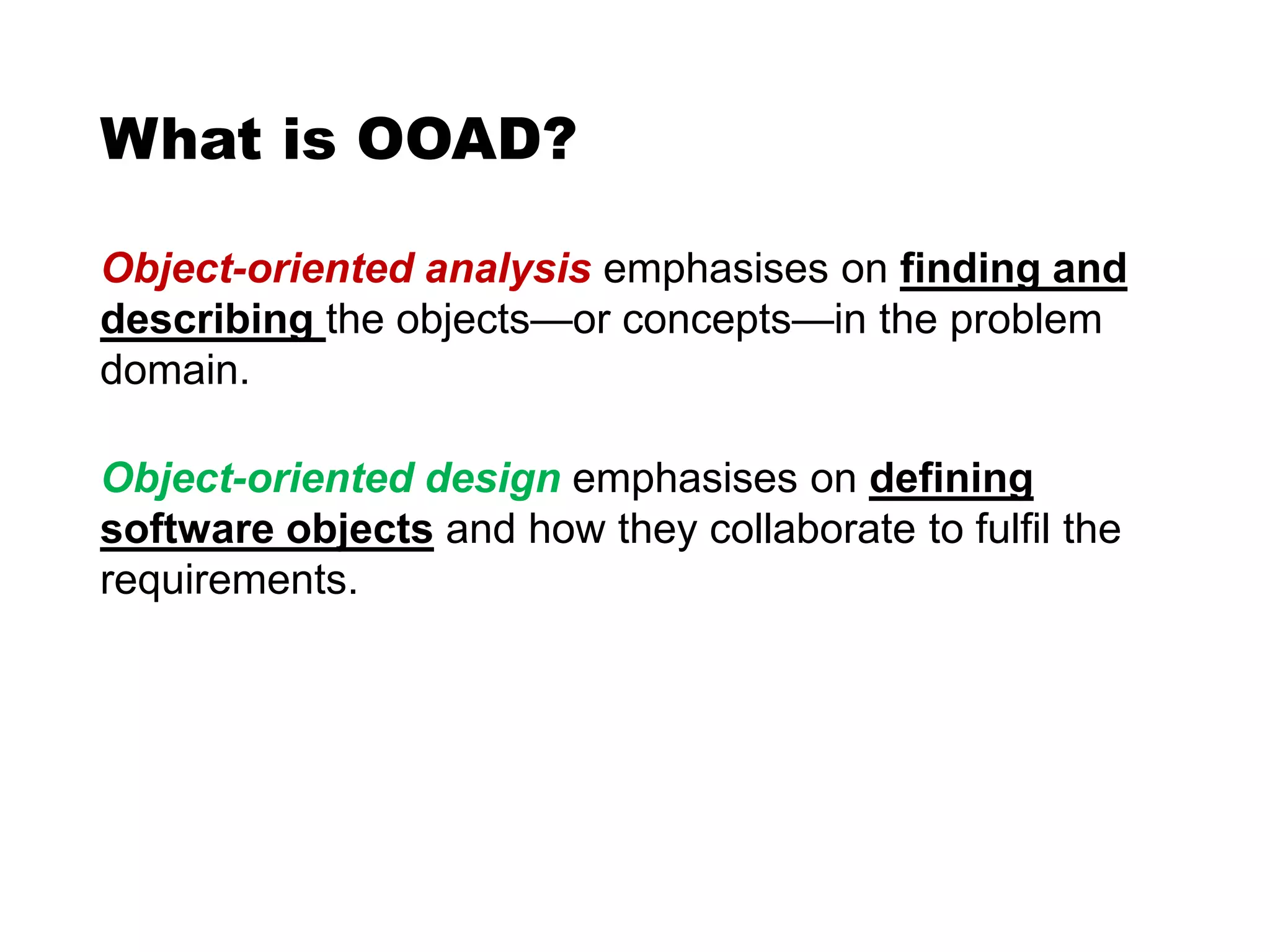 What is OOAD?
Object-oriented analysis emphasises on finding and
describing the objects—or concepts—in the problem
domain.
Object-oriented design emphasises on defining
software objects and how they collaborate to fulfil the
requirements.
 