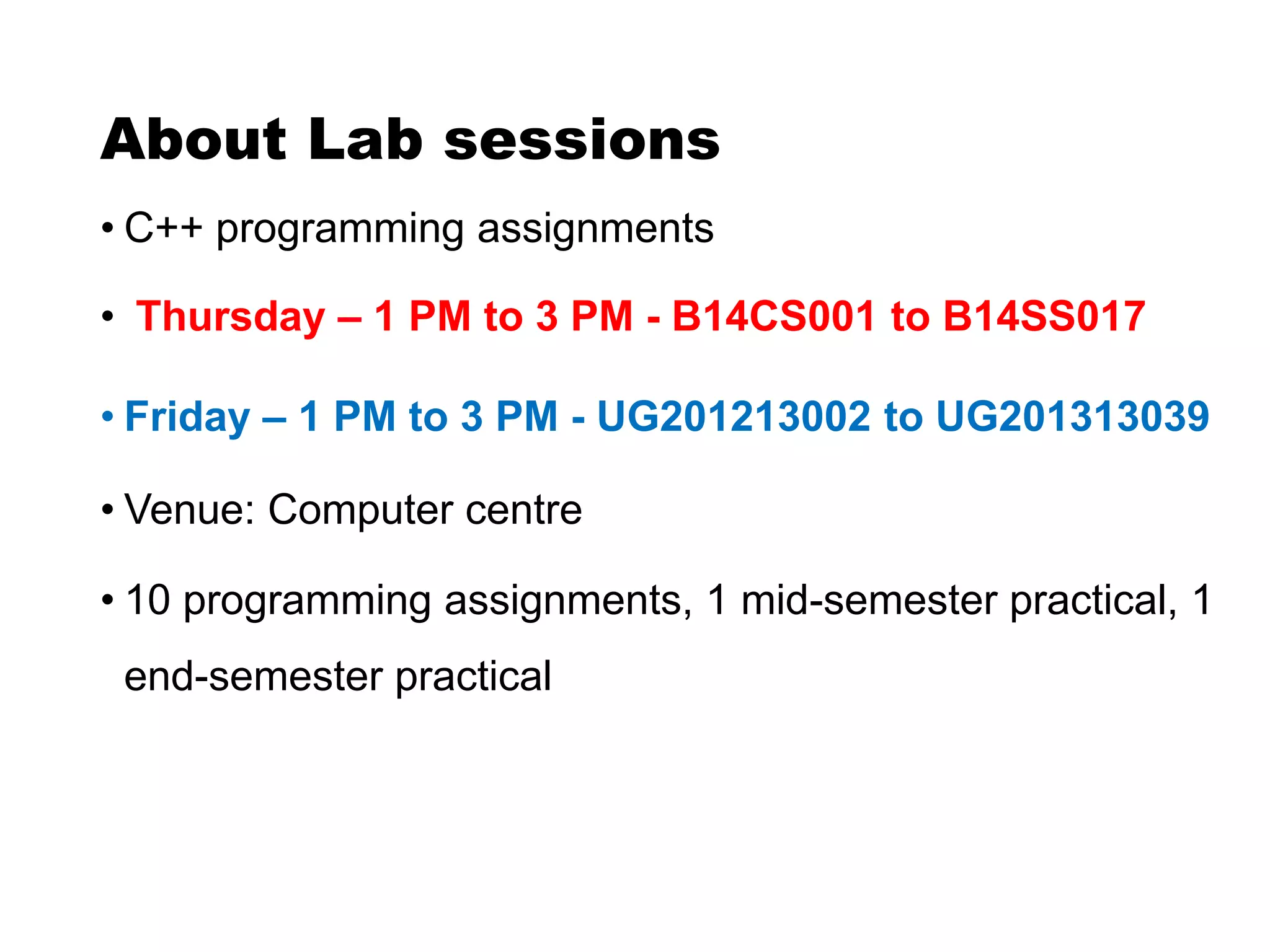 About Lab sessions
• C++ programming assignments
• Thursday – 1 PM to 3 PM - B14CS001 to B14SS017
• Friday – 1 PM to 3 PM - UG201213002 to UG201313039
• Venue: Computer centre
• 10 programming assignments, 1 mid-semester practical, 1
end-semester practical
 