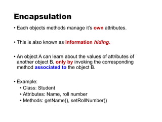 Encapsulation
• Each objects methods manage it’s own attributes.
• This is also known as information hiding.
• An object A can learn about the values of attributes of
another object B, only by invoking the corresponding
method associated to the object B.
• Example:
• Class: Student
• Attributes: Name, roll number
• Methods: getName(), setRollNumber()
 