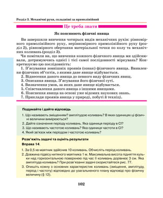 102
Розділ 3. Механічні рухи, складніші за прямолінійний
Це треба знати
Як пояснюють фізичні явища
Ви завершили вивчення чотирьох видів механічних рухів: рівномір-
ного прямолінійного руху, нерівномірного прямолінійного руху (роз-
діл  2), рівномірного обертання матеріальної точки по колу та механіч-
них коливань (розділ 3).
Чи помітили ви, що вивчення кожного фізичного явища ми здійсню-
вали, дотримуючись однієї і тієї самої послідовності міркувань? Кон-
кретизуємо цю послідовність:
1. З’ясування зовнішніх проявів (ознак) фізичного явища. Виявлен-
ня фізичних об’єктів, з якими дане явище відбувається.
2. Віднесення даного явища до певного виду фізичних явищ.
3. Описання явища. З’ясування його фізичної суті.
4. Визначення умов, за яких дане явище відбувається.
5. Співставлення даного явища з іншими явищами.
6. Пояснення явища на основі уже відомих наукових знань.
7. Приклади проявів явища у природі, побуті й техніці.
Подумайте і дайте відповідь
1. Що називають зміщенням? амплітудою коливань? В яких одиницях ці фізич-
ні величини вимірюються?
2. Дайте означення періоду коливань. Яка одиниця періоду в СІ?
3. Що називають частотою коливань? Яка одиниця частоти в СІ?
4. Який зв'язок між періодом і частотою коливань?
Розв’яжіть задачі та оцініть результати
Вправа 14.
1. За 0,5 хв маятник здійснив 10 коливань. Обчисліть період коливань.
2. Довжина підвісу нитяного маятника 1 м. Максимальна висота підняття куль-
ки над горизонтальною поверхнею під час її коливань дорівнює 3 см. Яка
амплітуда коливань? При розв’язанні задачі скористайтеся рис. 77.
3. Опишіть кожну з основних характеристик коливань (зміщення, амплітуду,
період і частоту) відповідно до узагальненого плану відповіді про фізичну
величину (§ 12).
 