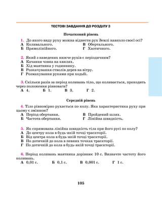 105
ТЕСТОВІ ЗАВДАННЯ ДО РОЗДІЛУ 3
Початковий рівень
1. До якого виду руху можна віднести рух Землі навколо своєї осі?
А Коливального.	 В Обертального.
Б Прямолінійного.	 Г Хаотичного.
2. Який з наведених нижче рухів є періодичним?
А Качання човна на хвилях.
Б Хід маятника у годиннику.
В Розкачування стволів дерев на вітру.
Г Розмахування руками при ходьбі.
3. Скільки разів за період коливань тіло, що коливається, проходить
через положення рівноваги?
А 4. Б 1. В 3. Г 2.
Середній рівень
4. Тіло рівномірно рухається по колу. Яка характеристика руху при
цьому є змінною?
А Період обертання.	 В Пройдений шлях.
Б Частота обертання.	 Г Лінійна швидкість.
5. Як спрямована лінійна швидкість тіла при його русі по колу?
А До центру кола в будь-якій точці траєкторії.
Б Від центра кола в будь-якій точці траєкторії.
В По дотичній до кола в певних точках траєкторії.
Г По дотичній до кола в будь-якій точці траєкторії.
6. Період коливань маятника дорівнює 10 с. Визначте частоту його
коливань.
А 0,01 с. Б 0,1 с. В 0,001 с. Г 1 с.
 