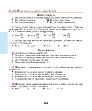 106
Розділ 3. Механічні рухи, складніші за прямолінійний
Достатній рівень
7. Від яких величин залежить період коливань нитяного маятника?
А Від довжини нитки.	 В Від маси маятника.
Б Від товщини нитки .	 Г Від амплітуди коливань.
8. Радіус коліс українського швидкісного електропотягу «Тарпан»
дорівнює 95 см, а частота обертання точок на їх ободі під часу руху
6,5 с–1. Визначте швидкість електропотягу.
А 230
км
год
. Б 140
км
год
. В 155
км
год
. Г 90
км
год
.
9. За одну хвилину вантаж на пружині здійснює 12 коливань. Визна-
чте частоту коливань.
А 12 с–1. Б 0,2 с–1. В 2 с–1. Г 1,2 с–1.
Високий рівень
10. Який факт довів дослід Фуко?
А Залежність періоду коливань маятника від довжини нитки.
Б Залежність періоду коливань маятника від маси вантажу.
В Обертання Земля навколо Сонця.
Г Обертання Землі навколо своєї осі.
11. Що є необхідною умовою здатності тіла до здійснення механічних
коливань?
А Виведення тіла з положення стійкої рівноваги.
Б Виведення тіла з положення байдужої рівноваги.
В Виведення тіла з положення нестійкої рівноваги.
Г Можливість руху у прямому і зворотному напрямах.
12. Визначте співвідношення між лінійними швидкостями руху хви-
линної і секундної стрілок годинника.
А 1:60. Б 1:30. В 1:12. Г 1:5.
 