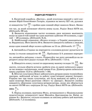 107
ЗАДАЧІ ДО РОЗДІЛУ 3
1. Космічний корабель «Восток», який пілотував перший у світі кос-
монавт Юрій Олексійович Гагарін, піднявся на висоту 327 км, рухався
зі швидкістю 7,8
км
c
і зробив один повний оберт навколо Землі. Визна-
чте час, за який космонавт облетів земну кулю. Радіус Землі 6378 км.
(Відповідь: 90 хв).
2. Визначте відношення частот коливань двох нитяних маятників,
якщо за один й той самий час один маятник здійснив 10 коливань, а дру-
гий — 20 коливань. (Відповідь: 0,5).
3. Найбільший атракціон «Колесо огляду» в Україні знаходиться у
м. Бердянську. Його висота 50 м. Визначте швидкість кабінок з людьми,
якщо один повний оберт колесо здійснює за 15 хв. (Відповідь: 17
cм
c
).
4. Автомобіль в’їзджає на перехрестя з коловим рухом і рухається по
ньому із сталою швидкістю 40
км
год
. Проїхавши 3/4 довжини перехрес-
тя, автомобіль виїзджає з нього. Розрахуйте час руху автомобіля на пе-
рехресті якщо його радіус складає 30 м. (Відповідь: ≈ 13 с).
5. Швидкість коня у галопі по цирковому манежу складає 15
км
год
. Ви-
значте, скільки обертів встигає зробити кінь по арені київського цирку
за час номера з наїзниками, який триває 8 хв. Діаметр арени київського
цирку дорівнює 12,8 м. (Відповідь: ≈ 50).
6. Штучні супутники Землі забезпечують ретрансляцію телевізійних
програм, мобільний зв’язок та роботу комп’ютерної мережі Інтернет.
Україна має три таких супутники, які були виведені на орбіту в пло-
щині екватора Землі ракетами «Зеніт» та «Дніпро». Визначте лінійну
швидкість обертання супутника-ретранслятора, якщо він обертається
на висоті 35786 км з періодом 24 год. Радіус Землі 6378 км. (Відповідь:
3064
м
c
).
7. Період коливань маятника Фуко, встановленого у Національному
педагогічному університеті імені Михайла Драгоманова (м. Київ), до-
рівнює 8 с. Визначте, скільки коливань за хвилину робить цей маятник.
(Відповідь: 7,5 коливань).
 