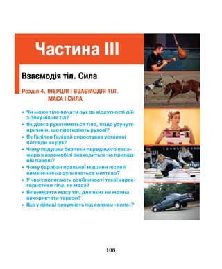 108
Частина IІІ
Взаємодія тіл. сила
• Чи може тіло почати рух за відсутності дій
з боку інших тіл?
• Як довго рухатиметься тіло, якщо усунути
причини, що протидіють рухові?
• Як Галілео Галілей спростував усталені
погляди на рух?
• Чому подушка безпеки переднього паса­
жира в автомобілі знаходиться на прилад­
ній панелі?
• Чому барабан пральної машини після її
вимкнення не зупиняється миттєво?
• У чому полягають особливості такої харак­
теристики тіла, як маса?
• Як виміряти масу тіл, для яких не можна
використати терези?
• Що у фізиці розуміють під словом «сила»?
Розділ 4. ІНЕРЦІЯ І ВЗАЄМОДІЯ ТІЛ.
МАСА І СИЛА
 