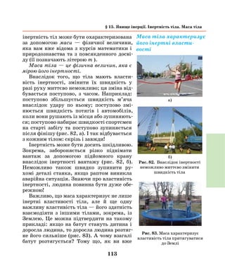 113
інертність тіл може бути охарактеризована
за допомогою маси — фізичної величини,
яка вам вже відома з курсів математики і
природознавства та з повсякденного досві-
ду (її позначають літерою m ).
Маса тіла — це фізична величин, яка є
мірою його інертності.
Внаслідок того, що тіла мають власти-
вість інертності, змінити їх швидкість у
разі руху миттєво неможливо; ця зміна від-
бувається поступово, з часом. Наприклад:
поступово збільшується швидкість м’яча
внаслідок удару по ньому; поступово змі-
нюється швидкість потягів і автомобілів,
коли вони рушають із місця або зупиняють-
ся; поступово набирає швидкості спортсмен
на старті забігу та поступово зупиняється
після фінішу (рис. 82, а). І так відбувається
з кожним тілом: скрізь і завжди!
Інертність може бути досить шкідливою.
Зокрема, забороняється різко піднімати
вантаж за допомогою підйомного крану
внаслідок інертності вантажу (рис. 82, б).
Неможливо також швидко зупинити ру-
хомі деталі станка, якщо раптом виникла
аварійна ситуація. Знаючи про властивість
інертності, людина повинна бути дуже обе-
режною!
Важливо, що маса характеризує не лише
інертні властивості тіла, але й ще одну
важливу властивість тіла — його здатність
взаємодіяти з іншими тілами, зокрема, із
Землею. Це можна підтвердити на такому
прикладі: якщо на батут стануть дитина і
доросла людина, то доросла людина розтяг-
не його сильніше (рис. 83). А чому взагалі
батут розтягується? Тому що, як ви вже
Маса тіла характеризує
його інертні власти­
вості
§ 15. Явище інерції. Інертність тіла. Маса тіла
Рис. 82. Внаслідок інертності
неможливо миттєво змінити
швидкість тіла
а)
б)
Рис. 83. Маса характеризує
властивість тіла притягуватися
до Землі
 