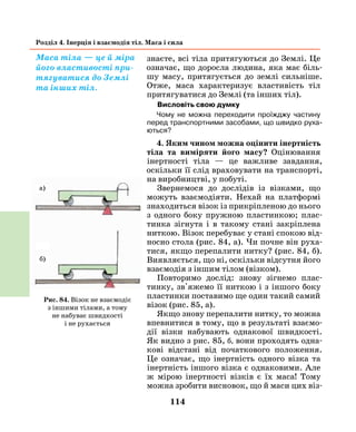 114
Розділ 4. Інерція і взаємодія тіл. Маса і сила
знаєте, всі тіла притягуються до Землі. Це
означає, що доросла людина, яка має біль-
шу масу, притягується до землі сильніше.
Отже, маса характеризує властивість тіл
притягуватися до Землі (та інших тіл).
Висловіть свою думку
Чому не можна переходити проїжджу частину
­перед транспортними засобами, що швидко руха-
ються?
4. Яким чином можна оцінити інертність
тіла та виміряти його масу? Оцінювання
інертності тіла — це важливе завдання,
оскільки її слід враховувати на транспорті,
на виробництві, у побуті.
Звернемося до дослідів із візками, що
можуть взаємодіяти. Нехай на платформі
знаходиться візок із прикріпленою до ньо­го
з одного боку пружною пластинкою; плас-
тинка зігнута і в такому стані закріплена
ниткою. Візок перебуває у стані спокою від-
носно стола (рис. 84, а). Чи почне він руха-
тися, якщо перепалити нитку? (рис. 84, б).
Вияв­ляється, що ні, оскільки відсутня його
взаємодія з іншим тілом (візком).
Повторимо дослід: знову зігнемо плас-
тинку, зв'яжемо її ниткою і з іншого боку
пластинки поставимо ще один такий самий
візок (рис. 85, а).
Якщо знову перепалити нитку, то можна
впевнитися в тому, що в результаті взаємо-
дії візки набувають однакової швидкості.
Як видно з рис. 85, б, вони проходять одна-
кові відстані від початкового положення.
Це означає, що інертність одного візка та
інертність іншого візка є однаковими. Але
ж мірою інертності візків є їх маса! Тому
можна зробити висновок, що й маси цих віз-
Маса тіла — це й міра
його властивості при-
тягуватися до Землі
та інших тіл.
Рис. 84. Візок не взаємодіє
з іншими тілами, а тому
не набуває швидкості
і не рухається
а)
б)
 