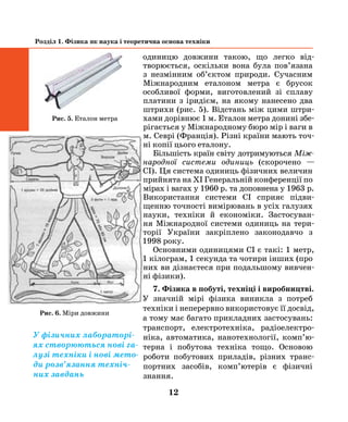 12
Розділ 1. Фізика як наука і теоретична основа техніки
одиницю довжини такою, що легко від-
творюється, оскільки вона була пов’язана
з незмінним об’єктом природи. Сучасним
Міжна­родним еталоном метра є брусок
особливої форми, виготовлений зі сплаву
платини з іридієм, на якому нанесено два
штрихи (рис. 5). Відстань між цими штри-
хами дорівнює 1 м. Еталон метра донині збе-
рігається у Міжнародному бюро мір і ваги в
м. Севрі (Франція). Різні країни мають точ-
ні копії цього еталону.
Більшість​країн світу дотримуються Між­
народної системи одиниць  (скорочено —
СІ). Ця система одиниць фізичних величин
прийнята на ХІ Генеральній конференції по
мірах і вагах у 1960 р. та доповнена у 1963 р.
Використання системи СІ сприяє підви-
щенню точності вимірювань в усіх галузях
науки, техніки й економіки. Застосуван-
ня Міжнародної системи одиниць на тери­
торії України закріп​лено законодавчо з
1998 року.
Основними одиницями СІ є такі: 1 метр,
1 кілограм, 1 секунда та чотири інших (про
них ви дізнаєтеся при подальшому вивчен-
ні фізики).
7. Фізика в побуті, техніці і виробництві.
У значній мірі фізика виникла з потреб
техніки і неперервно використовує її досвід,
а тому має багато прикладних застосувань:
транспорт, електротехніка, радіо­електро­
ні­ка, автоматика, нанотехнології, комп’ю­
тер­на і побутова техніка тощо. Основою
роботи побутових приладів, різних транс-
портних за­собів, комп’ютерів є фізичні
знання.
рис. 5. Еталон метра
Рис. 6. Міри довжини
У фізичних лабораторі-
ях створюються нові га-
лузі техніки і нові мето-
ди розв’язання техніч-
них завдань
 