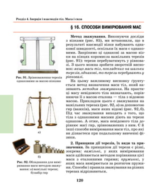 120
Розділ 4. Інерція і взаємодія тіл. Маса і сила
§ 16. Способи вимірювання мас
Метод зважування. Виконуючи досліди
з візками (рис. 85), ми встановили, що в
результаті взаємодії візки набувають одна-
кової швидкості, оскільки їх маси є однако-
вими. Закріпимо ці однакові за масою віз-
ки на кінцях коромисла важільних терезів
(рис. 91): терези перебу­ватимуть у рівнова-
зі. З цього можна зробити зворотній висно-
вок: якщо маси тіл, покладених на шальки
терезів, однакові, то терези перебувають у
рівновазі.
На цьому важливому висновку ґрунту-
ється метод визначення маси тіл, який на-
зивають методом зважування. На практи-
ці масу невідомого тіла визначають, порів-
нюючи її з масою еталона — тіла з відомою
масою. Прикладом цього є зважування на
важільних терезах (рис. 92, а) за допомогою
гир (важків), маси яких відомі (рис. 92, б).
Під час зважування виходять з того, що
тіла з однаковими масами діють на терези
однаково. А отже, маса невідомого тіла до-
рівнює масі гир, зрівноважених з ним. Є й
інші способи вимірювання маси тіл, про які
ви дізнаєтеся при подальшому вивченні фі-
зики.
2. Принципи дії терезів, їх види та при­
значення. За принципом дії терези є різні,
зокрема: важільні, у яких вимірювання
маси здійснюється методом порівняння цієї
маси з еталонними гирями; пружинні, у
яких маса вимірюється за розтягом пружи-
ни. Способи і правила зважування на різних
терезах відрізняються.
Рис. 91. Зрівноваження терезів
однаковими за масою візками
Рис. 92. Обладнання для вимі-
рювання маси методом зважу-
вання: а) важільні терези;
б) набір гир
б)
а)
 