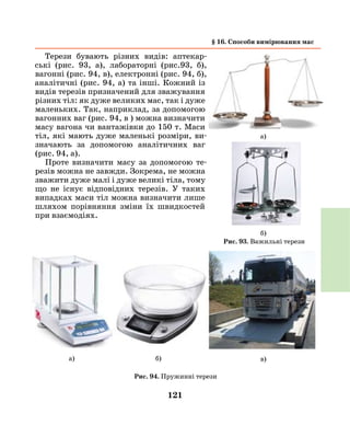 121
Терези бувають різних видів: аптекар-
ські (рис. 93, а), лабораторні (рис.93, б),
вагонні (рис. 94, в), електронні (рис. 94, б),
аналітичні (рис. 94, а) та інші. Кожний із
видів терезів призначений для зважування
різних тіл: як дуже великих мас, так і дуже
маленьких. Так, наприклад, за допомогою
вагонних ваг (рис. 94, в ) можна визначити
масу вагона чи вантажівки до 150 т. Маси
тіл, які мають дуже маленькі розміри, ви-
значають за допомогою аналітичних ваг
(рис. 94, а).
Проте визначити масу за допомогою те-
резів можна не завжди. Зокрема, не можна
зважити дуже малі і дуже великі тіла, тому
що не існує відповідних терезів. У таких
випадках маси тіл можна визначити лише
шляхом порівняння зміни їх швидкостей
при взаємодіях.
§ 16. Способи вимірювання мас
Рис. 94. Пружинні терези
а)
б)
в)б)а)
Рис. 93. Важильні терези
 