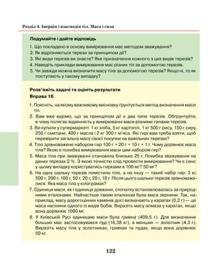 122
Розділ 4. Інерція і взаємодія тіл. Маса і сила
Подумайте і дайте відповідь
1. Що покладено в основу вимірювання мас методом зважування?
2. Як відрізняються терези за принципом дії?
3. Які види терезів ви знаєте? Яке призначення кожного з цих видів терезів?
4. Наведіть приклади вимірювання мас різних тіл за допомогою терезів.
5. Чи завжди можна визначити масу тіла за допомогою терезів? Якщо ні, то як
поступають у такому випадку?
Розв’яжіть задачі та оцініть результати
Вправа 16.
1. Поясніть, на якому важливому висновку ґрунтується метод визначення маси
тіл.
2. Вам вже відомо, що за принципом дії є два типи терезів. Обґрунтуйте,
в чому полягає відмінність у вимірюванні маси різними типами терезів.
3. Ви купили у супермаркеті 1 кг хліба, 5 кг картоплі, 1 кг 500 г рису, 150 г сиру,
250 г сметани, 400 г масла і 2 кг 300 г м’яса. Які гирі вам треба взяти, щоб
перевірити загальну масу своєї покупки на важільних терезах?
4. Тіло зрівноважене набором гир 100 г + 20 г + 10 г + 1 г. Чому дорівнює маса
тіла? Якою є похибка вимірювання маси цим набором гир?
5. Маса тіла при зважуванні становила близько 25 г. Похибка зважуван­ня на
даних терезах 2 %. З якою точністю слід провести вимірювання? Чи є сенс
у цьому випадку користуватись гирками в 100 мг? 50 мг?
6. На одну шальку терезів помістили тіло, а на іншу — такий набір гир: 3 кг,
500  г, 200 г, 100 г, 50 г, 20 г, 20 г, 10 г. Після цього шальки терезів зрівноважи-
лися. Яка маса тіла у кілограмах?
7. Одиниця маси, як і одиниця довжини, спочатку встановлювалась за природ-
ними еталонами. Найчастіше таким еталоном була маса зернини. Так, на-
приклад, масу дорогоцінних каменів досі визначають у каратах (0,2 г) — це
маса насінини одного із видів бобів. Виразіть масу алмаза у каратах, якщо
вона дорівнює 1000 мг.
8. У Київській Русі одиницею маси була гривна (409,5 г). Для визначення
більших мас застосовувався пуд (16,38 кг), а менших — золотник (4,3 г).
Виразіть масу тіла у золотниках, гривнах та пудах, якщо вона дорівнює
50  кг.
 