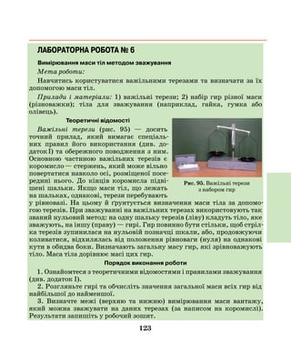 123
ЛАБОРАТОРНА РОБОТА № 6
Вимірювання маси тіл методом зважування
Мета роботи:
Навчитись користуватися важільними терезами та визначати за їх
допомогою маси тіл.
Прилади і матеріали: 1) важільні терези; 2) набір гир різної маси
­(різноважки); тіла для зважування (наприклад, гайка, гумка або
­олівець).
Теоретичні відомості
Важільні терези (рис. 95) — досить
точний прилад, який вимагає спеціаль-
них правил його використання (див. до-
даток І) та обережного поводження з ним.
Основною частиною важільних терезів є
коромисло — стержень, який може вільно
повертатися навколо осі, розміщеної посе-
редині нього. До кінців коромисла підві-
шені шальки. Якщо маси тіл, що лежать
на шальках, однакові, терези перебувають
у рівновазі. На цьому й ґрунтується визначення маси тіла за допомо-
гою терезів. При зважуванні на важільних терезах використовують так
званий нульовий метод: на одну шальку терезів (ліву) кладуть тіло, яке
зважують, на іншу (праву) — гирі. Гир повинно бути стільки, щоб стріл-
ка терезів зупинилася на нульовій позначці шкали, або, продовжуючи
коливатися, відхилялась від положення рівноваги (нуля) на однакові
кути в обидва боки. Визначають загальну масу гир, які зрівноважують
тіло. Маса тіла дорівнює масі цих гир.
Порядок виконання роботи
1. Ознайомтеся з теоретичними відомостями і правилами зважування
(див. додаток І).
2. Розгляньте гирі та обчисліть значення загальної маси всіх гир від
найбільшої до найменшої.
3. Визначте межі (верхню та нижню) вимірювання маси вантажу,
який можна зважувати на даних терезах (за написом на коромислі).
­Результати запишіть у робочий зошит.
Рис. 95. Важільні терези
з набором гир
 