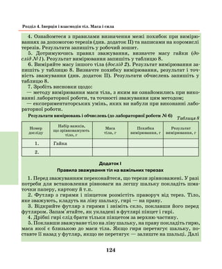124
Розділ 4. Інерція і взаємодія тіл. Маса і сила
4. Ознайомтеся з правилами визначення межі похибок при вимірю-
ваннях за допомогою терезів (див. додаток II) та написами на коромислі
терезів. Результати запишіть у робочий зошит.
5. Дотримуючись правил зважування, визначте масу гайки (до­
слід №1). Результат вимірювання запишіть у таблицю 8.
6. Виміряйте масу іншого тіла (дослід 2). Результат вимірювання за-
пишіть у таблицю 8. Визначте похибку вимірювання, результат і точ-
ність зважування (див. додаток ІІ). Результати обчислень запишіть у
таблицю 8.
7. Зробіть висновки щодо:
— методу вимірювання маси тіла, з яким ви ознайомились при вико-
нанні лабораторної роботи, та точності зважування цим методом;
— експериментаторських умінь, яких ви набули при виконанні лабо-
раторної роботи.
Результати вимірювань і обчислень (до лабораторної роботи № 6)
Номер
досліду
Набір важків,
що зрівноважують
тіло, г
Маса
тіла, г
Похибка
вимірювання, г
Результат
вимірювання, г
1. Гайка
2.
Додаток І
Правила зважування тіл на важільних терезах
1. Перед зважуванням переконайтеся, що терези зрівноважені. У разі
потреби для встановлення рівноваги на легшу шальку покладіть шма-
точки паперу, картону й т.п.
2. Футляр з гирями і пінцетом розмістіть праворуч від терез. Тіло,
яке зважують, кладуть на ліву шальку, гирі — на праву.
3. Відкрийте футляр з гирями і зніміть скло, поклавши його перед
футляром. Запам'ятайте, як укладені в футлярі пінцет і гирі.
4. Дрібні гирі слід брати тільки пінцетом за верхню частину.
5. Поклавши зважуване тіло на ліву шальку, на праву покладіть гирю,
маса якої є близькою до маси тіла. Якщо гиря перетягує шальку, по-
ставте її назад у футляр, якщо не перетягує — залиште на шальці. Далі
Таблиця 8
 