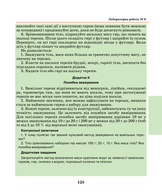 125
виконайте такі самі дії з наступною гирею (вона повинна бути меншою
за попередню) і продовжуйте доти, доки не буде досягнуто рівноваги.
6. Зрівноваживши тіло, підрахуйте загальну масу гир, що лежать на
шальці терезів. Після цього складіть гирі у футляр і закрийте їх склом.
Перевірте, чи всі гирі покладено на відповідні місця у футлярі. Вкла-
діть у футляр пінцет та закрийте футляр.
Не дозволяється:
1. Зважувати тіла, маса яких більша за гранично допустиму масу, за-
значену на терезах.
2. Класти на шальки терезів брудні, мокрі, гарячі тіла, насипати без
підкладки порошки, наливати рідини.
3. Кидати тіло або гирі на шальку терезів.
Додаток II
Похибка зважування
1. Важільні терези відрізняються від мензурки, лінійки, секундомі-
ра, термометра тим, що вони не мають шкали, тому при застосуванні
терезів не має місця таке поняття, як ціна поділки шкали.
2. Найменше значення, яке можна зафіксувати на терезах, визнача-
ється за найменшою гирею з набору для зважування.
3. Кожні терези, залежно від їх конструкції, забезпечують ту чи іншу
точність зважування. Це залежить від похибки засобу вимірювання.
Для шкільних терезів похибка засобу вимірювання дорівнює 10 мг у
межах зважування від 10 г до 20 г і 200 мг у межах від 20 г до 200 г (тоб-
то від 5 до 10 % від верхньої межі зважування).
Контрольні запитання
1. У чому полягає так званий нульовий метод зважування на важільних тере-
зах?
2. Тіло зрівноважено набором гир масою 100 г; 20 г; 10 г. Яка маса тіла? Яка
похибка вимірювання?
Додаткове завдання
Запропонуйте метод визначення маси краплини води за наявності важільних
терезів, гир, склянки з водою, порожньої склянки та піпетки.
лабораторна робота № 6
 