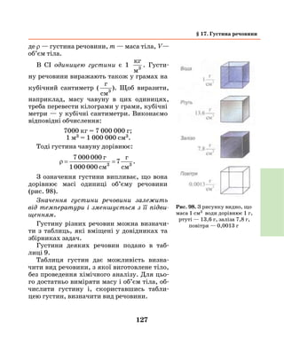 127
де ρ — густина речовини, m — маса тіла, V—
об’єм тіла.
В СІ одиницею густини є 1
кг
м3
. Густи-
ну речовини виражають також у грамах на
кубічний сантиметр (
г
cм3
.). Щоб виразити,
наприклад, масу чавуну в цих одиницях,
треба перевести кілограми у грами, кубічні
метри — у кубічні сантиметри. Виконаємо
відповідні обчислення:
7000 кг = 7 000 000 г;
1 м3 = 1 000 000 см3.
Тоді густина чавуну дорівнює:
ρ = =
7 000 000
1000 000
73 3
г
см
г
см
.
З означення густини випливає, що вона
дорівнює масі одиниці об’єму речовини
(рис.  98).
Значення густини речовини залежить
від температури і зменшується з її підви­
щенням.
Густину різних речовин можна визначи-
ти з таблиць, які вміщені у довідниках та
збірниках задач.
Густини деяких речовин подано в таб­
лиці 9.
Таблиця густин дає можливість визна-
чити вид речовини, з якої виготовлене тіло,
без проведення хімічного аналізу. Для цьо-
го достатньо виміряти масу і об’єм тіла, об-
числити густину і, скориставшись табли-
цею густин, визначити вид речовини.
Рис. 98. З рисунку видно, що
маса 1 см3 води дорівнює 1 г,
ртуті — 13,6 г, заліза 7,8 г,
повітря — 0,0013 г
§ 17. Густина речовини
 