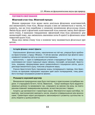 13
Поглибте свої знання
Фізичний стан тіла. Фізичний процес
Кожне природне тіло може мати декілька фізичних властивостей,
які визначають стан тіла. Якщо жодна з них не змінюється з часом, то
кажуть, що це тіло перебуває у певному незмінному фізичному стані.
Зміна будь-якої з фізичних властивостей тіла означає зміну його фізич-
ного стану. І навпаки: твердження «фізичний стан тіла змінився» рів-
нозначний тому, що змінилось значення хоча б однієї із фізичних влас-
тивостей цього тіла.
Будь-яка зміна стану тіла з плином часу називається фізичним про­
цесом.
Історія фізики: вчені і факти
Узагальнення фізичних знань, накопичених на той час, уперше було зробле-
но Аристотелем у праці «Фізика». У ній він виклав уявлення про фізичні зако-
номірності розвитку світу на основі спостережень.
Аристотель — один із найвідоміших учених стародавньої Греції. Його праці
охоплювали всі галузі тодішньої науки: фізики, географії, астрономії. Аристо-
тель, зокрема, сформулював закон прямолінійного поширення світла, дослі-
див види механічного руху, пояснив утворення звуку.
Учення Аристотеля було підсумком знань попереднього періоду. Але Арис-
тотель не врахував передових наукових ідей своїх попередників, тому деякі
його погляди гальмували розвиток фізики.
Розширте науковий кругозір
Виникнення природничих наук було пов’язане з практичними потребами лю-
дини. У стародавніх Єгипті, Китаї, Вавилонії, Греції необхідно було відділяти
земельні ділянки та вимірювати час, слідкувати за зміною пір року, за повто-
ренням повеней і виверженням вулканів, за життям рослин і тварин.
Існують ще математичні і гуманітарні науки. Математичні науки (алгебра, ге-
ометрія, тригонометрія) вивчають числа, кількісні співвідношення між величи-
нами. Гуманітарні науки досліджують закономірності розвитку суспільства та
роль людини у цьому розвитку.
§ 1. Фізика як фундаментальна наука про природу
 