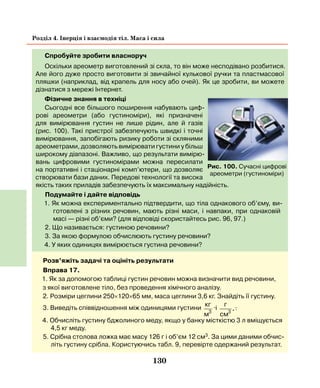 130
Розділ 4. Інерція і взаємодія тіл. Маса і сила
Спробуйте зробити власноруч
Оскільки ареометр виготовлений зі скла, то він може несподівано розбитися.
Але його дуже просто виготовити зі звичайної кулькової ручки та пластмасової
пляшки (наприклад, від крапель для носу або очей). Як це зробити, ви можете
дізнатися з мережі Інтернет.
Фізичне знання в техніці
Сьогодні все більшого поширення набувають циф-
рові ареометри (або густиноміри), які призначені
для вимірювання густин не лише рідин, але й газів
(рис. 100). Такі пристрої забезпечують швидкі і точні
вимірювання, запобігають ризику роботи зі скляними
ареометрами, дозволяють вимірювати густини у більш
широкому діапазоні. Важливо, що результати вимірю-
вань цифровими густиномірами можна пересилати
на портативні і стаціонарні комп’ютери, що дозволяє
створювати бази даних. Передові технології та висока
якість таких приладів забезпечують їх максимальну надійність.
Подумайте і дайте відповідь
1. Як можна експериментально підтвердити, що тіла однакового об’єму, ви-
готовлені з різних речовин, мають різні маси, і навпаки, при однаковій
масі — різні об’єми? (для відповіді скористайтесь рис. 96, 97.)
2. Що називається: густиною речовини?
3. За якою формулою обчислюють густину речовини?
4. У яких одиницях вимірюється густина речовини?
Рис. 100. Сучасні цифрові
ареометри (густиноміри)
Розв’яжіть задачі та оцініть результати
Вправа 17.
1. Як за допомогою таблиці густин речовин можна визначити вид речовини,
з якої виготовлене тіло, без проведення хімічного аналізу.
2. Розміри цеглини 250×120×65 мм, маса цеглини 3,6 кг. Знайдіть її густину.
3. Виведіть співвідношення між одиницями густини
кг
м3
і
г
cм3
..
4. Обчисліть густину бджолиного меду, якщо у банку місткістю 3 л вміщується
4,5 кг меду.
5. Срібна столова ложка має масу 126 г і об’єм 12 см3. За цими даними обчис-
літь густину срібла. Користуючись табл. 9, перевірте одержаний результат.
 