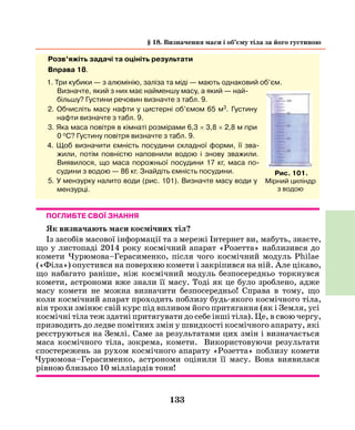 133
Розв’яжіть задачі та оцініть результати
Вправа 18.
1. Три кубики — з алюмінію, заліза та міді — мають однаковий об’єм.
Визначте, який з них має найменшу масу, а який — най-
більшу? Густини речовин визначте з табл. 9.
2. Обчисліть масу нафти у цистерні об’ємом 65 м3. Густину
нафти визначте з табл. 9.
3. Яка маса повітря в кімнаті розмірами 6,3 × 3,8 × 2,8 м при
0 oС? Густину повітря визначте з табл. 9.
4. Щоб визначити ємність посудини складної форми, її зва-
жили, потім повністю напов­нили водою і знову зважили.
Виявилося, що маса порожньої посудини 17 кг, маса по-
судини з водою — 86 кг. Знайдіть ємність посудини.
5. У мензурку налито води (рис. 101). Визначте масу води у
мензурці.
Рис. 101.
Мірний циліндр
з водою
§ 18. Визначення маси і об’єму тіла за його густиною
Поглибте свої знання
Як визначають маси космічних тіл?
Із засобів масової інформації та з мережі Інтернет ви, мабуть, знаєте,
що у листопаді 2014 року космічний апарат «Розетта» наблизився до
комети Чурюмова–Герасименко, після чого космічний модуль Philae
(«Філа») опустився на поверхню комети і закріпився на ній. Але цікаво,
що набагато раніше, ніж космічний модуль безпосередньо торкнувся
комети, астрономи вже знали її масу. Тоді як це було зроблено, адже
масу комети не можна визначити безпосередньо! Справа в тому, що
коли космічний апарат проходить поблизу будь-якого космічного тіла,
він трохи змінює свій курс під впливом його притягання (як і Земля, усі
космічні тіла теж здатні притягувати до себе інші тіла). Це, в свою чергу,
призводить до ледве помітних змін у швидкості космічного апарату, які
реєструються на Землі. Саме за результатами цих змін і визначається
маса космічного тіла, зокрема, комети. Використовуючи результати
спостережень за рухом космічного апарату «Розетта» поблизу комети
Чурюмова–Герасименко, астрономи оцінили її масу. Вона виявилася
рівною близько 10 мілліардів тонн!
 