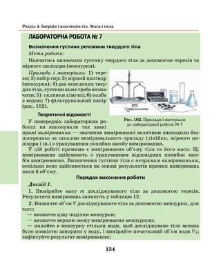 134
Розділ 4. Інерція і взаємодія тіл. Маса і сила
ЛАБОРАТОРНА РОБОТА № 7
Визначення густини речовини твердого тіла
Мета роботи:
Навчитись визначати густину твердого тіла за допомогою терезів та
мірного циліндра (мензурки).
Прилади і матеріали: 1) тере-
зи; 2) набір гир; 3) мірний циліндр
(мензурка); 4) два невеликих твер-
дихтіла,густиниякихтребавизна-
чити; 5)  склянки хімічні; 6) колба
з водою; 7) фільтрувальний папір
(рис. 102).
Теоретичні відомості
У попередніх лабораторних ро-
ботах ви виконували так звані
прямі вимірювання — значення вимірюваної величини знаходили без-
посередньо за шкалою вимірювального приладу (лінійки, мірного ци-
ліндра і ін.) з урахуванням похибки засобу вимірювання.
У цій роботі прямими є вимірювання об’єму тіла та його маси. Ці
вимірювання здійснюють з урахуванням відповідних похибок засо-
бів вимірювання. Визначення густини тіла є непрямим вимірюванням,
оскільки воно здійснюється на основі результатів прямих вимірювань
маси й об’єму.
Порядок виконання роботи
Дослід 1.
1. Виміряйте масу m досліджуваного тіла за допомогою терезів.
Результати вимірювань запишіть у таблицю 12.
2. Визначте об'єм V досліджуваного тіла за допомогою мензурки, для
чого:
— визначте ціну поділки мензурки;
— визначте верхню межу вимірювання мензуркою;
— налийте в мензурку стільки води, щоб досліджуване тіло можна
було повністю занурити у воду, і виміряйте початковий об'єм води V1;
зафіксуйте результат вимірювання;
Рис. 102. Прилади і матеріали
до лабораторної роботи № 7
 