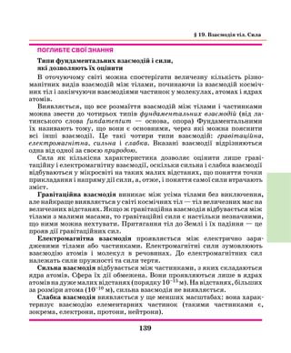 139
Поглибте свої знання
Типи фундаментальних взаємодій і сили,
які дозволяють їх оцінити
В оточуючому світі можна спостерігати величезну кількість різно-
манітних видів взаємодій між тілами, починаючи із взаємодій косміч-
них тіл і закінчуючи взаємодіями частинок у молекулах, атомах і ядрах
­атомів.
Виявляється, що все розмаїття взаємодій між тілами і частинками
можна звести до чотирьох типів фундаментальних взаємодій (від ла-
тинського слова fundamentum — основа, опора) Фундаментальними
їх називають тому, що вони є основними, через які можна пояснити
всі інші взаємодії. Це такі чотири типи взаємодій: гравітаційна,
електромагнітна, сильна і слабка. Вказані взаємодії відрізняються
одна від одної за своєю природою.
Сила як кількісна характеристика дозволяє оцінити лише граві­
таційну і електромагнітну взаємодії, оскільки сильна і слабка взаємодії
відбуваються у мікросвіті на таких малих відстанях, що поняття точки
прикладання і напряму дії сили, а, отже, і поняття самої сили втрачають
зміст.
Гравітаційна взаємодія виникає між усіма тілами без виключення,
але найкраще виявляється у світі космічних тіл — тіл величезних мас на
величезних відстанях. Якщо ж гравітаційна взаємодія відбувається між
тілами з малими масами, то гравітаційні сили є настільки незначними,
що ними можна нехтувати. Притягання тіл до Землі і їх падіння — це
прояв дії гравітаційних сил.
Електромагнітна взаємодія проявляється між електрично заря­
дже­ними тілами або частинками. Електромагнітні сили зумовлюють
взаємодію атомів і молекул в речовинах. До електромагнітних сил
належать сили пружності та сили тертя.
Сильна взаємодія відбувається між частинками, з яких складаються
ядра атомів. Сфера їх дії обмежена. Вони проявляються лише в ядрах
атомівнадужемалихвідстанях(порядку10–15 м).Навідстанях,більших
за розміри атома (10–10 м), сильна взаємодія не виявляється.
Слабка взаємодія виявляється у ще менших масштабах: вона харак­
теризує взаємодію елементарних частинок (такими частинками є,
зокрема, електрони, протони, нейтрони).
§ 19. Взаємодія тіл. Сила
 