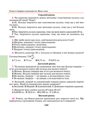 142
Розділ 4. Інерція і взаємодія тіл. Маса і сила
Середній рівень
4. Чи однакову інертність мають металева і пластмасова кулька з од-
наковим об’ємом? Чому?
А Ні. Більшу інертність має пластмасова кулька, тому що у неї мен-
ша маса.
Б Ні. Більшу інертність має металева кулька, тому що у неї більша
маса.
В Так. Інертність кульок однакова, тому що вони мають однаковий об’єм.
Г Так. Інертність кульок однакова, тому що вона не залежить від
маси.
5. Що треба знати про силу, щоб визначити результат її дії?
А Напрям, довжину і точку прикладання.
Б Точку прикладання і величину.
В Величину, напрям і точку прикладання.
Г Напрям і точку прикладання.
6. Місткість каністри 10 л. Скільки кг бензину в неї можна налити?
Густина бензину 710
кг
м3
.
А 7,1 кг. Б 71 кг. В 0,71 кг. Г 0,071 кг.
Достатній рівень
7. Чи можна відповісти на запитання: яке тіло має більшу інерцію —
м’яч для великого тенісу або кулька для малого тенісу?
А Можна. Більшу інерцію має м’яч для великого тенісу.
Б Можна. Більшу інерцію має кулька для малого тенісу.
В Не можна. Інерція — це процес, а не властивість тіла.
Г Не можна. Інерція — це явище, а не властивість тіла.
8. Залізний, мідний та алюмінієвий стержні мають однакові перети-
ни і масу. Який зі стержнів має меншу довжину?
А Залізний. Б Мідний. В Алюмінієвий. Г Довжини стержнів однакові.
9. Визначте масу зливку золота об’ємом 10 см3.
А 0,0193 кг. Б 19,3 кг. В 0,193 кг. Г 1,93 кг.
Високий рівень
10. Уявіть, що Земля раптом припинила рух навколо своєї осі. Що
відбудеться з рухомими тілами, які знаходяться на її поверхні?
 