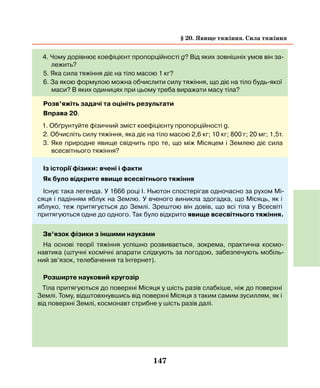 147
4. Чому дорівнює коефіцієнт пропорційності g? Від яких зовнішніх умов він за-
лежить?
5. Яка сила тяжіння діє на тіло масою 1 кг?
6. За якою формулою можна обчислити силу тяжіння, що діє на тіло будь-якої
маси? В яких одиницях при цьому треба виражати масу тіла?
Розв’яжіть задачі та оцініть результати
Вправа 20.
1. Обґрунтуйте фізичний зміст коефіцієнту пропорційності g.
2. Обчисліть силу тяжіння, яка діє на тіло масою 2,6 кг; 10 кг; 800 г; 20 мг; 1,5т.
3. Яке природне явище свідчить про те, що між Місяцем і Землею діє сила
всесвітнього тяжіння?
Із історії фізики: вчені і факти
Як було відкрите явище всесвітнього тяжіння
Існує така легенда. У 1666 році І. Ньютон спостерігав одночасно за рухом Мі-
сяця і падінням яблук на Землю. У вченого виникла здогадка, що Місяць, як і
яблуко, теж притягується до Землі. Зрештою він довів, що всі тіла у Всесвіті
притягуються одне до одного. Так було відкрито явище всесвітнього тяжіння.
Зв’язок фізики з іншими науками
На основі теорії тяжіння успішно розвивається, зокрема, практична космо-
навтика (штучні космічні апарати слідкують за погодою, забезпечують мобіль-
ний зв’язок, телебачення та Інтернет).
Розширте науковий кругозір
Тіла притягуються до поверхні Місяця у шість разів слабкіше, ніж до поверхні
Землі. Тому, відштовхнувшись від поверхні Місяця з таким самим зусиллям, як і
від поверхні Землі, космонавт стрибне у шість разів далі.
§ 20. Явище тяжіння. Сила тяжіння
 