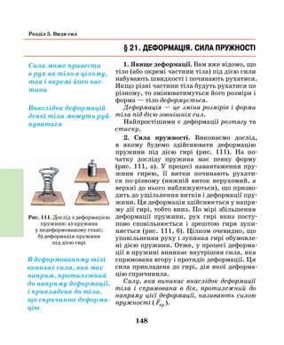 148
Розділ 5. Види сил
§ 21. Деформація. Сила пружності
1. Явище деформації. Вам вже відомо, що
тіло (або окремі частини тіла) під дією сили
набувають швидкості і починають рухатися.
Якщо різні частини тіла будуть рухатися по
різному, то змінюватимуться його розміри і
форма — тіло деформується.
Деформація — це зміна розмірів і форми
тіла під дією зовнішніх сил.
Найпростішими є деформації розтягу та
стиску.
2. Сила пружності. Виконаємо дослід,
в якому будемо здійснювати деформацію
пружини під дією гирі (рис. 111). На по-
чатку досліду пружина має певну форму
(рис. 111, а). У процесі навантаження пру-
жини гирею, її витки починають рухати-
ся по-різному (нижній виток нерухомий, а
верхні до нього наближуються), що призво-
дить до ущільнення витків і деформації пру-
жини. Ця деформація здійснюється у напря-
му дії гирі, тобто вниз. По мірі збільшення
деформації пружини, рух гирі вниз посту-
пово сповільнюється і зрештою гиря зупи-
няється (рис. 111, б). Цілком очевидно, що
уповільнення руху і зупинка гирі обумовле-
ні дією пружини. Отже, у процесі деформа-
ції в пружині виникає внутрішня сила, яка
спрямована вгору і протидіє деформації. Ця
сила прикладена до гирі, дія якої деформа-
цію спричинила.
Силу, яка виникає внаслідок деформації
тіла і спрямована в бік, протилежний до
напряму цієї деформації, називають силою
пружності (

Fпр ).
Сила може привести
в рух як тіло в цілому,
так і окремі його час-
тини
Рис. 111. Дослід з деформацією
пружини: а) пружина
у неде­формованому стані;
б) деформація пружини
під дією гирі
В деформованому тілі
виникає сила, яка має
напрям, протилежний
до напряму деформації,
і прикладена до тіла,
що спричинює деформа-
цію
Внаслідок деформацій
деякі тіла можуть руй-
нуватися
 