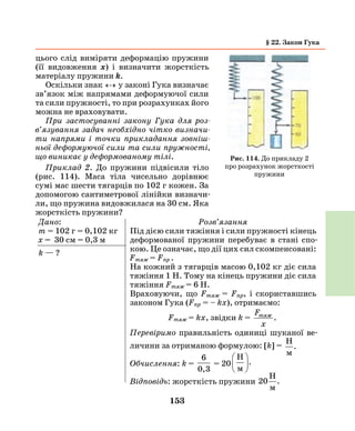 153
цього слід виміряти деформацію пружини
(її видовження х) і визначити жорсткість
матеріалу пружини k.
Оскільки знак «-» у законі Гука визначає
зв’язок між напрямами деформуючої сили
та сили пружності, то при розрахунках його
можна не враховувати.
При застосуванні закону Гука для роз­
в’язування задач необхідно чітко визначи­
ти напрями і точки прикладання зовніш­
ньої деформуючої сили та сили пружності,
що виникає у деформованому тілі.
Приклад 2. До пружини підвісили тіло
(рис. 114). Маса тіла чисельно дорівнює
сумі мас шести тягарців по 102 г кожен. За
допомогою сантиметрової лінійки визначи-
ли, що пружина видовжилася на 30 см. Яка
жорсткість пружини?
Дано:
m = 102 г = 0,102 кг
х = 30 см = 0,3 м
k — ?
Розв’язання
Під дією сили тяжіння і сили пружності кінець
деформованої пружини перебуває в стані спо-
кою. Це означає, що дії цих сил скомпенсовані:
Fтяж = Fпр .
На кожний з тягарців масою 0,102 кг діє сила
тяжіння 1 Н. Тому на кінець пружини діє сила
тяжіння Fтяж = 6 Н.
Враховуючи, що Fтяж = Fпр, і скориставшись
законом Гука (Fпр = – kx), отримаємо:
Fтяж = kx, звідки k =
F
x
тяж
.
Перевіримо правильність одиниці шуканої ве-
личини за отриманою формулою: [k] =
H
м
.
Обчислення: k =
6
0,3
= 20
H
м





.
Відповідь: жорсткість пружини 20
H
м
.
Рис. 114. До прикладу 2
про розрахунок жорсткості
пружини
§ 22. Закон Гука
 