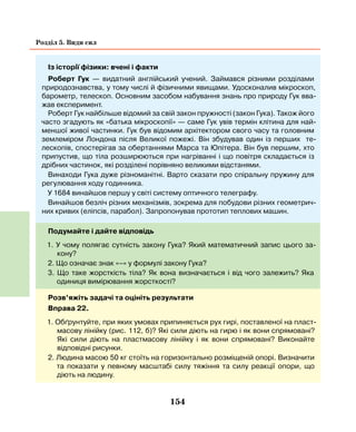 154
Розділ 5. Види сил
Із історії фізики: вчені і факти
Роберт Гук — видатний англійський учений. Займався різними розділами
природознавства, у тому числі й фізичними явищами. Удосконалив мікроскоп,
барометр, телескоп. Основним засобом набування знань про природу Гук вва-
жав експеримент.
Роберт Гук найбільше відомий за свій закон пружності (закон Гука). Також його
часто згадують як «батька мікроскопії» — саме Гук увів термін клітина для най-
меншої живої частинки. Гук був відомим архітектором свого часу та головним
землеміром Лондона після Великої пожежі. Він збудував один із перших те-
лескопів, спостерігав за обертаннями Марса та Юпітера. Він був першим, хто
припустив, що тіла розширюються при нагріванні і що повітря складається із
дрібних частинок, які розділені порівняно великими відстанями.
Винаходи Гука дуже різноманітні. Варто сказати про спіральну пружину для
регулювання ходу годинника.
У 1684 винайшов першу у світі систему оптичного телеграфу.
Винайшов безліч різних механізмів, зокрема для побудови різних геометрич-
них кривих (еліпсів, парабол). Запропонував прототип теплових машин.
Подумайте і дайте відповідь
1. У чому полягає сутність закону Гука? Який математичний запис цього за-
кону?
2. Що означає знак «–» у формулі закону Гука?
3. Що таке жорсткість тіла? Як вона визначається і від чого залежить? Яка
одиниця вимірювання жорсткості?
Розв’яжіть задачі та оцініть результати
Вправа 22.
1. Обґрунтуйте, при яких умовах припиняється рух гирі, поставленої на пласт-
масову лінійку (рис. 112, б)? Які сили діють на гирю і як вони спрямовані?
Які сили діють на пластмасову лінійку і як вони спрямовані? Виконайте
відповідні рисунки.
2. Людина масою 50 кг стоїть на горизонтально розміщеній опорі. Визначити
та показати у певному масштабі силу тяжіння та силу реакції опори, що
діють на людину.
 