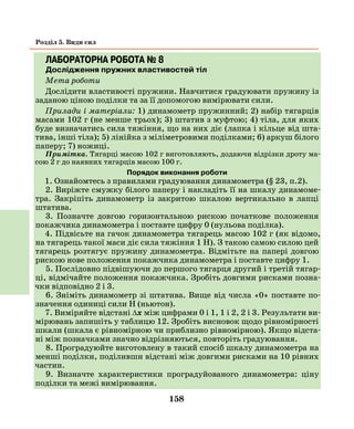 158
Розділ 5. Види сил
ЛАБОРАТОРНА РОБОТА № 8
Дослідження пружних властивостей тіл
Мета роботи
Дослідити властивості пружини. Навчитися градуювати пружину із
заданою ціною поділки та за її допомогою вимірювати сили.
Прилади і матеріали: 1) динамометр пружинний; 2) набір тягарців
масами 102 г (не менше трьох); 3) штатив з муфтою; 4) тіла, для яких
буде визначатись сила тяжіння, що на них діє (лапка і кільце від шта-
тива, інші тіла); 5) лінійка з міліметровими поділками; 6) аркуш білого
паперу; 7) ножиці.
Примітка. Тягарці масою 102 г виготовляють, додаючи відрізки дроту ма-
сою 2 г до наявних тягарців масою 100 г.
Порядок виконання роботи
1. Ознайомтесь з правилами градуювання динамометра (§ 23, п.2).
2. Виріжте смужку білого паперу і накладіть її на шкалу динамоме-
тра. Закріпіть динамометр із закритою шкалою вертикально в лапці
штатива.
3. Позначте довгою горизонтальною рискою початкове положення
покажчика динамометра і поставте цифру 0 (нульова поділка).
4. Підвісьте на гачок динамометра тягарець масою 102 г (як відомо,
на тягарець такої маси діє сила тяжіння 1 Н). З такою самою силою цей
тягарець розтягує пружину динамометра. Відмітьте на папері довгою
рискою нове положення покажчика динамометра і поставте цифру 1.
5. Послідовно підвішуючи до першого тягарця другий і третій тягар-
ці, відмічайте положення покажчика. Зробіть довгими рисками позна-
чки відповідно 2 і 3.
6. Зніміть динамометр зі штатива. Вище від числа «0» поставте по-
значення одиниці сили Н (ньютон).
7. Виміряйте відстані ∆х між цифрами 0 і 1, 1 і 2, 2 і 3. Результати ви-
мірювань запишіть у таблицю 12. Зробіть висновок щодо рівномірності
шкали (шкала є рівномірною чи приблизно рівномірною). Якщо відста-
ні між позначками значно відрізняються, повторіть градуювання.
8. Проградуюйте виготовлену в такий спосіб шкалу динамометра на
менші поділки, поділивши відстані між довгими рисками на 10 рівних
частин.
9. Визначте характеристики проградуйованого динамометра: ціну
поділки та межі вимірювання.
 