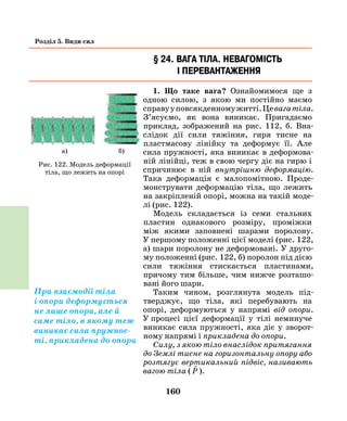 160
Розділ 5. Види сил
§ 24. Вага тіла. Невагомість
і перевантаження
1. Що таке вага? Ознайомимося ще з
одною силою, з якою ми постійно маємо
справууповсякденномужитті.Цевагатіла.
З’ясуємо, як вона виникає. Пригадаємо
приклад, зображений на рис. 112, б. Вна-
слідок дії сили тяжіння, гиря тисне на
пластмасову лінійку та деформує її. Але
сила пружності, яка виникає в деформова-
ній лінійці, теж в свою чергу діє на гирю і
спричинює в ній внутрішню деформацію.
Така деформація є малопомітною. Проде-
монструвати деформацію тіла, що лежить
на закріпленій опорі, можна на такій моде-
лі (рис. 122).
Модель складається із семи стальних
пластин однакового розміру, проміжки
між якими заповнені шарами поролону.
У першому положенні цієї моделі (рис. 122,
а) шари поролону не деформовані. У друго-
му положенні (рис. 122, б) поролон під дією
сили тяжіння стискається пластинами,
причому тим більше, чим нижче розташо-
вані його шари.
Таким чином, розглянута модель під-
тверджує, що тіла, які перебувають на
опорі, деформуються у напрямі від опори.
У  процесі цієї деформації у тілі неминуче
виникає сила пружності, яка діє у зворот-
ному напрямі і прикладена до опори.
Силу, з якою тіло внаслідок притягання
до Землі тисне на горизонтальну опору або
розтягує вертикальний підвіс, називають
вагою тіла (

P ).
Рис. 122. Модель деформації
тіла, що лежить на опорі
При взаємодії тіла
і опори деформується
не лише опора, але й
саме тіло, в якому теж
виникає сила пружнос-
ті, прикладена до опори
а) б)
 