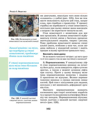 162
Розділ 5. Види сил
ми двигунами, внаслідок чого вони вільно
«плавають» у кабіні (рис. 125). Але ви теж
маєте можливість відчути цей стан, напри-
клад, при стрибках з трампліну. У процесі
стрибка ви перебуваєте у стані невагомості,
оскільки при цьому зникає ваша взаємодія
з опорою і ви перестаєте тиснути на неї.
Стан невагомості є незвичним для жи-
вих організмів. В умовах невагомості відбу-
ваються істотні зміни у багатьох процесах
життєдіяльності людини, тварин і рослин.
Тому проблема невагомості вимагає спеці-
альної уваги, особливо у наш час, коли лю-
дина вийшла у відкритий космос і навіть
працює в ньому протягом тривалого часу.
Висловіть свою думку
Як ви можете пояснити той факт, що вага одно-
го й того самого тіла не має постійного значення?
3. Перевантаження. У швидкісному ліф-
ті стан перевантаження виникає на почат-
ку його руху, коли швидкість ліфта суттєво
зростає, а також у момент зупинки ліфта
при спуску. Проте у цьому випадку вели-
чина перевантаження незначна і людина
її практично не відчуває. Велике переван-
таження виникає в умовах високих швид-
костей. Цей стан є шкідливим для людини,
оскільки у неї виникають деформації орга-
нів тіла.
Значного перевантаження зазнають
космонавти при старті космічних кораблів
та у процесі їх входження в атмосферу Землі
під час посадки. Перевантаження відчуває
також льотчик у нижній частині «мертвої
петлі» (рис. 126).
Рис. 125. Космонавти в стані
невагомості на космічній станції
Запам’ятайте: на тіло,
що перебуває у стані
невагомості, продовжує
діяти сила тяжіння
У стані перевантаження
вага тіла стає більшою
за силу тяжіння
Рис. 126. У нижній частині
«мертвої петлі» льотчик зазнає
перевантаження
 
