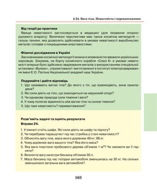 163
§ 24. Вага тіла. Невагомість і перевантаження
Від теорії до практики
Явище невагомості застосовується в медицині (для лікування опорно-
рухомого апарату). Величезні перспективи має також космічна металургія —
галузь техніки, яка дозволить здійснювати в умовах невагомості виробництво
металів і сплавів з покращеними властивостями.
Фізичні дослідження в Україні
Засновниками космічної металургії можна із впевненістю вважати українських
науковців. Зокрема, на борту космічного корабля «Союз 6» в умовах неваго-
мості вперше було здійснено зварювання металів з використанням спеціальної
установки «Вулкан», спроектованої і виготовленої в Інституті електрозварюван-
ня імені Є.О. Патона Національної академії наук України.
Подумайте і дайте відповідь
1. Що називають вагою тіла? До якого з тіл, що взаємодіють, вона прикла­
дена?
2. Які сили діють на тіло, що знаходиться на нерухомій опорі?
3. Чи однакова природа сили тяжіння і ваги?
4. У чому полягає відмінність між вагою тіла та силою тяжіння?
5. Що таке невагомість? перевантаження?
Розв’яжіть задачі та оцініть результати
Вправа 24.
1. У кімнаті стоїть шафа. Які сили діють на шафу та підлогу?
2. Чи перебуває парашутист під час стрибка у стані невагомості?
3. Обчисліть вагу тіла, маса якого дорівнює 49 кг; 98 кг.
4. Чому дорівнює вага вашого тіла? Яка його маса?
5. Яка вага пластини пробкового дерева об'ємом 1 м3? Чи зможете ви її під-
няти?
6. Визначте вагу каністри бензину об'ємом 30 л.
7. Маса бензину під час поїздки автомобіля зменшилась на 30 кг. На скільки
зменшилася загальна вага автомобіля?
 