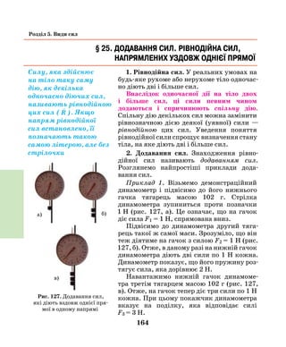 164
Розділ 5. Види сил
1. Рівнодійна сил. У реальних умовах на
будь-яке рухоме або нерухоме тіло одночас-
но діють дві і більше сил.
Внаслідок одночасної дії на тіло двох
і більше сил, ці сили певним чином
додаються і спричинюють спільну дію.
Спільну дію декількох сил можна замінити
рівнозначною дією деякої (уявної) сили —
рівнодійною цих сил. Уведення поняття
рівнодійної сили спрощує визначення стану
тіла, на яке діють дві і більше сил.
2. Додавання сил. Знаходження рівно­
дійної сил називають додаванням сил.
Розглянемо найпростіші приклади дода­
вання сил.
Приклад 1. Візьмемо демонстраційний
динамометр і підвісимо до його нижнього
гачка тягарець масою 102 г. Стрілка
динамометра зупиниться проти позначки
1  Н (рис. 127, а). Це означає, що на гачок
діє сила F1 = 1 Н, спрямована вниз.
Підвісимо до динамометра другий тяга-
рець такої ж самої маси. Зрозуміло, що він
теж діятиме на гачок з силою F2 = 1 Н (рис.
127, б). Отже, в даному разі на нижній гачок
динамометра діють дві сили по 1 Н кожна.
Динамометр показує, що його пружину роз-
тягує сила, яка дорівнює 2 Н.
Навантажимо нижній гачок динамоме-
тра третім тягарцем масою 102 г (рис. 127,
в). Отже, на гачок тепер діє три сили по 1 Н
кожна. При цьому покажчик динамометра
вказує на поділку, яка відповідає силі
F3 = 3 Н.
§ 25. Додавання сил. Рівнодійна сил,
напрямлених уздовж однієї прямої
Силу, яка здійснює
на тіло таку саму
дію, як декілька
одночасно діючих сил,
називають рівнодійною
цих сил (

R ). Якщо
напрям рівнодійної
сил встановлено, її
позначають такою
самою літерою, але без
стрілочки
Рис. 127. Додавання сил,
які діють вздовж однієї пря-
мої в одному напрямі
а)
в)
б)
 