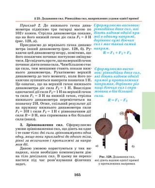 165
Приклад 2. До нижнього гачка дина-
мометра підвісимо три тягарці масою по
102 г кожен. Стрілка динамометра покаже,
що на його нижній гачок діє сила F1 = 3 Н
(рис. 128, а).
Приєднаємо до верхнього гачка динамо-
метра інший динамометр (рис. 128, б). Ру-
хаючи цей динамометр вгору, помітимо, що
його покажчик починає поступово зміщува-
тися.Цесвідчитьпроте,щонаверхнійгачок
починаєдіятипевнасила.Чимбільшоюстає
ця сила, тим меншими стають покази ниж-
нього динамометра. Рухатимемо верхній
динамометр до того моменту, коли його по-
кажчик зупиниться навпроти позначки 1 Н.
Це означає, що на верхній гачок нижнього
динамометра діє сила F2 = 1 Н. Внаслідок
одночасної дії сили F2 = 1 Н на верхній гачок
та сили F1 = 3 Н на нижній гачок, стрілка
нижнього динамометра переміститься на
позначку 2 Н. Отже, спільний результат дії
на пружину нижнього динамометра сили
F1  = 3 Н і сили F2 = 1 Н є рівнозначним дії
сили R = 3 Н, яка спрямована в бік більшої
сили (вниз).
3. Зрівноваження сил. Сформулюємо
умови зрівноваження сил, що діють на одне
і те саме тіло: дві сили зрівноважують одна
одну, якщо вони прикладені до одного тіла,
рівні за величиною і протилежні за напря­
мом дії.
Даною умовою користуються у тих ви-
падках, коли необхідно компенсувати дію
на тіло декількох сил. В цьому ви переко-
наєтеся під час розв’язування фізичних
­задач.
Сформулюємо висновок:
рівнодійна двох сил, які
діють вздовж однієї пря-
мої в одному напрямі,
дорівнює сумі діючих
сил і має такий самий
напрям.
R = F1 + F2 + F3
Сформулюємо висно-
вок: рівнодійна двох сил,
які діють вздовж однієї
прямої у протилежних
напрямах, дорівнює різ-
ниці діючих сил і спря-
мована в бік більшої
сили.
R = F1 – F2
а) б)
Рис. 128. Додавання сил,
які діють вздовж однієї прямої
у протилежних напрямах
§ 25. Додавання сил. Рівнодійна сил, напрямлених уздовж однієї прямої
 