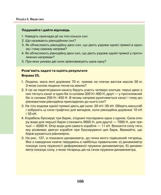 166
Розділ 5. Види сил
Подумайте і дайте відповідь
1. Наведіть приклади дії на тіло кількох сил.
2. Що називають рівнодійною сил?
3. Як обчислюють рівнодійну двох сил, що діють уздовж однієї прямої в одно-
му і тому самому напрямі?
4. Як обчислюють рівнодійну двох сил, що діють уздовж однієї прямої у проти-
лежних напрямах?
5. При яких умовах дві сили зрівноважують одна одну?
Розв’яжіть задачі та оцініть результати
Вправа 25.
1. Людина, маса якої дорівнює 70 кг, тримає на плечах вантаж масою 30 кг.
З  якою силою людина тисне на землю?
2. У грі на перетягування канату беруть участь четверо хлопців: перші двоє з
них тягнуть канат в один бік із силами 300 Н і 400 Н, другі — у протилежний
бік із силами 250 Н і 450 Н. В якому напрямі рухатиметься канат і чому до-
рівнюватиме рівнодійна прикладених до нього сил?
3. На тіло вздовж однієї прямої діють дві сили: 20 кН і 30 кН. Оберіть масштаб
і зобразіть ці сили графічно для випадків, коли рівнодійна дорівнює 10 кН
і   50 кН.
4. Корабель буксирує три баржі, з'єднані послідовно одна з одною. Сила опо-
ру води для першої баржі становить 9000 Н, для другої — 7000 Н, для тре-
тьої  — 6000 Н. Опір води для самого корабля — 11 кН. Визначте силу тяги,
яку розвиває двигун корабля при буксируванні цих барж. Вважайте, що
баржі рухаються рівномірно.
5. На рис. 127, а показано динамометр, до гачка якого підвішений тягарець.
Яке з наведених нижче тверджень є найбільш правильним: а) динамометр
показує силу пружності деформованої пружини динамометра; б) динамо-
метр показує силу, з якою тягарець діє на гачок пружини динамометра.
 