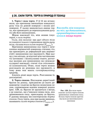 167
1. Тертя і сила тертя. У § 15 ми встано-
вили, що причиною зменшення швидкості
руху тіла по деякій поверхні є вплив цієї
поверхні. У цьому виявляється явище тер-
тя, яке призводить до перешкоджання руху
тіл або його виникненню.
Мірою взаємодії тіл, між якими існує
тертя, є сили тертя.
Сила, яка виникає при русі одного тіла
по поверхні іншого і спрямована проти руху
тіла, називається силою тертя (

Fтертя ).
Причиною виникнення сил тертя є заче-
плення нерівностей поверхонь стичних тіл,
що призводить до деформацій цих нерівно-
стей і виникнення сил пружності. При цьо-
му у тих місцях, де відстані між частинками
тіл (атомами і молекулами) стають достат-
ньо малими для виникнення сил міжмоле-
кулярної взаємодії, стичні тіла зчіплюють-
ся (злипаються). Отже, сили тертя можна
розглядати як різновид сил пружності, а
тому вони теж мають електромагнітну
природу.
Існують різні види тертя. Розглянемо їх
докладніше.
2. Тертя спокою. Покладемо дерев’яний
брусок на дошку, приєднаємо до нього ди-
намометр і подіємо на брусок незначною си-
лою, спрямованою вздовж поверхні дошки
(рис. 129, а). Брусок не зрушиться з місця,
а це означає, що з’явилася певна сила, яка
зрівноважила силу, прикладену до бруска.
У даному випадку ми спостерігаємо тертя
спокою. Силу тертя, яка при цьому виникає,
називають силою тертя спокою (

Fтертя сп ).
§ 26. Сили тертя. Тертя в природі й техніці
Взаємодія між поверхня-
ми тіл, що дотикаються,
супроводжується виник-
ненням явища тертя
Рис. 129. Дія сили тертя
спокою: а) сила тертя спокою
зрівноважує зовнішню силу;
б) сила тертя спокою зростає
від нуля до максимального
значення
а)
б)
 