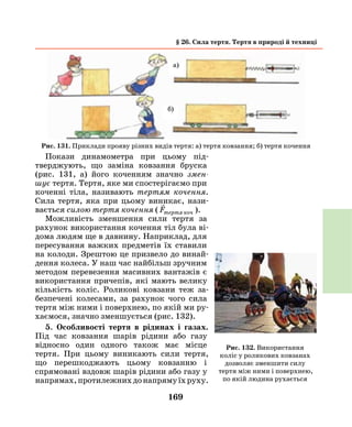 169
§ 26. Сила тертя. Тертя в природі й техниці
Покази динамометра при цьому під­
тверджують, що заміна ковзання бруска
(рис. 131, а) його коченням значно змен­
шує тертя. Тертя, яке ми спостерігаємо при
коченні тіла, називають тертям кочення.
Сила тертя, яка при цьому виникає, нази-
вається силою тертя кочення (

Fтертя коч ).
Можливість зменшення сили тертя за
рахунок використання кочення тіл була ві-
дома людям ще в давнину. Наприклад, для
пересування важких предметів їх ставили
на колоди. Зрештою це призвело до винай-
дення колеса. У наш час найбільш зручним
методом перевезення масивних вантажів є
використання причепів, які мають велику
кількість коліс. Роликові ковзани теж за-
безпечені колесами, за рахунок чого сила
тертя між ними і поверхнею, по якій ми ру-
хаємося, значно зменшується (рис. 132).
5. Особливості тертя в рідинах і газах.
Під час ковзання шарів рідини або газу
відносно один одного також має місце
тертя. При цьому виникають сили тертя,
що перешкоджають цьому ковзанню і
спрямовані вздовж шарів рідини або газу у
напрямах,протилежнихдонапрямуїхруху.
Рис. 131. Приклади прояву різних видів тертя: а) тертя ковзання; б) тертя кочення
Рис. 132. Використання
коліс у роликових ковзанах
дозволяє зменшити силу
тертя між ними і поверхнею,
по якій людина рухається
а)
б)
 
