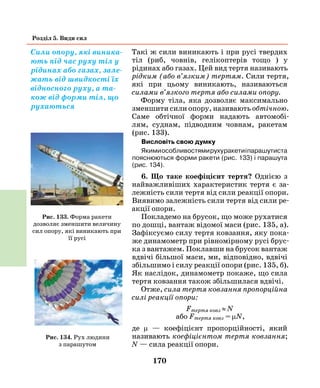 170
Розділ 5. Види сил
Такі ж сили виникають і при русі твердих
тіл (риб, човнів, гелікоптерів тощо ) у
рідинах або газах. Цей вид тертя називають
рідким (або в’язким) тертям. Сили тертя,
які при цьому виникають, називаються
силами в’яз­кого тертя або силами опору.
Форму тіла, яка дозволяє максимально
зменшити сили опору, називають обтічною.
Саме обтічної форми надають автомобі­
лям, суднам, підводним човнам, ракетам
(рис.  133).
Висловіть свою думку
Якимиособливостямирухуракетиіпарашутиста
пояснюються форми ракети (рис. 133) і парашута
(рис. 134).
6. Що таке коефіцієнт тертя? Однією з
найважливіших характеристик тертя є за-
лежність сили тертя від сили реакції опори.
Виявимо залежність сили тертя від сили ре-
акції опори.
Покладемо на брусок, що може рухатися
по дошці, вантаж відомої маси (рис. 135, а).
Зафіксуємо силу тертя ковзання, яку пока-
же динамометр при рівномірному русі брус-
ка з вантажем. Поклавши на брусок вантаж
вдвічі більшої маси, ми, відповідно, вдвічі
збільшимо і силу реакції опори (рис. 135, б).
Як наслідок, динамометр покаже, що сила
тертя ковзання також збільшилася вдвічі.
Отже, сила тертя ковзання пропорційна
силі реакції опори:
Fтертя ковз ≈ N
або Fтертя ковз = µN,
де µ — коефіцієнт пропорційності, який
­називають коефіцієнтом тертя ковзання;
N — сила реакції опори.
Сили опору, які виника-
ють під час руху тіл у
рідинах або газах, зале-
жать від швидкості їх
відносного руху, а та-
кож від форми тіл, що
рухаються
Рис. 133. Форма ракети
дозволяє зменшити величину
сил опору, які виникають при
її русі
Рис. 134. Рух людини
з парашутом
 