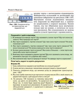 172
Розділ 5. Види сил
впливу тертя є застосування підшипників.
Найпростіші кульковий та роликовий під-
шипники зображено на рисунках 136 і 137.
Внутрішнє кільце підшипника насаджу-
ють нерухомо на обертовий вал, а зовніш-
нє закріплюють у корпусі машини. Таким
чином, під час обертання вала внутрішнє
кільце вже не ковзає, а котиться по куль-
ках (роликах). Без підшипників не можна
уявити сучасні транспорт і промисловість.
Подумайте і дайте відповідь
1. Як виявляється явище тертя? Що називають силою тертя? Від чого вона за-
лежить? Яка природа сил тертя?
2. Яке тертя називають тертям спокою? Що таке сила тертя спокою? Як вона
позначається?
3. Яке тертя називають тертям ковзання? Що таке сила тертя ковзання? Як
вона позначається? Як можна зменшити силу тертя ковзання?
4. За яких умов виникає тертя кочення? Яка сила є більшою — сила тертя ков-
зання або сила тертя кочення?
5. Який вид тертя називають рідким тертям? Від чого залежать сили опору, які
виникають при русі тіл у рідинах або газах?
6. Яке значення має тертя в природі й техніці? Чи завжди тертя є корисним?
Розв’яжіть задачі та оцініть результати
Вправа 26.
1. Чому небезпечно керувати автомобілем на слизькій дорозі?
2. З якою метою у машинах і механізмах використовують підшипники?
3. Поясніть утворення вітру, що виникає услід за швидкісним транспортом
(рис. 138)?
4. Яку силу треба прикласти до картонного ящика масою 20 кг, який лежить на
дерев’яній підлозі, щоб зрушити його з місця?
5. На рисунку 139 показано (у певному масштабі)
сили, що діють на автомобіль. Чи рухається він?
Якщо так, то яким буде характер руху? Варіанти
відповіді: а) рухається рівномірно; б) рухається із
збільшенням швидкості; г) рухається із зменшен-
ням швидкості.
Рис. 138. Утворення вітру
за транспортом, що
віддаляється
Рис. 139. Сили, що діють
на автомобіль
 