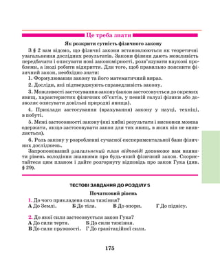 175
Це треба знати
Як розкрити сутність фізичного закону
З § 2 вам відомо, що фізичні закони встановлюються як теоретичні
узагальнення дослідних результатів. Закони фізики дають можливість
передбачати і описувати нові закономірності, розв’язувати наукові про-
блеми, а іноді робити відкриття. Для того, щоб правильно пояснити фі-
зичний закон, необхідно знати:
1. Формулювання закону та його математичний вираз.
2. Досліди, які підтверджують справедливість закону.
3. Можливості застосування закону (закон застосовується до окремих
явищ, характеристик фізичних об’єктів, у певній галузі фізики або до-
зволяє описувати довільні природні явища).
4. Приклади застосування (врахування) закону у науці, техніці,
в побуті.
5. Межі застосовності закону (які хибні результати і висновки можна
одержати, якщо застосовувати закон для тих явищ, в яких він не вияв-
ляється).
6. Роль закону у розробленні сучасної експериментальної бази фізич-
них досліджень.
Запропонований узагальнений план відповіді допоможе вам вияви-
ти рівень володіння знаннями про будь-який фізичний закон. Скорис-
тайтеся цим планом і дайте розгорнуту відповідь про закон Гука (див.
§ 29).
ТЕСТОВІ ЗАВДАННЯ ДО РОЗДІЛУ 5
Початковий рівень
1. До чого прикладена сила тяжіння?
А До Землі. Б До тіла. В До опори. Г До підвісу.
2. До якої сили застосовується закон Гука?
А До сили тертя.		 Б До сили тяжіння.
В До сили пружності. 	 Г До гравітаційної сили.
 