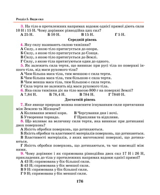 176
Розділ 5. Види сил
3. На тіло в протилежних напрямах вздовж однієї прямої діють сили
10 Н і 15 Н. Чому дорівнює рівнодійна цих сил?
А 25 Н. Б 10 Н. В 15 Н. Г 5 Н.
Середній рівень
4. Яку силу називають силою тяжіння?
А Силу, з якою тіло притягується до опори.
Б Силу, з якою тіло притягується до Сонця.
В Силу, з якою тіло притягується до Землі.
Г Силу, з якою тіла притягуються один до одного.
5. Як залежить сила тертя, що виникає при русі тіла по поверхні ін-
шого тіла, від маси рухомого тіла?
А Чим більша маса тіла, тим меншою є сила тертя.
Б Чим більша маса тіла, тим більшою є сила тертя.
В Чим менша маса тіла, тим більшою є сила тертя.
Г Сила тертя не залежить від маси рухомого тіла.
6. Яка сила тяжіння діє на тіло масою 800 г на поверхні Землі?
А 7,84 Н. Б 78,4 Н. В 784 Н. Г 7840 Н.
Достатній рівень
7. Яке явище природи можна пояснити існуванням сили притягання
між Землею та Місяцем?
А Коливання земної кори.	 В Чергування дня і ночі.
Б Утворення торнадо.		 Г Припливи та відпливи.
8. Що впливає на величину сили тертя, яка виникає при дотиканні
двох поверхонь?
А Якість обробки поверхонь, що дотикаються.
Б Якість обробки та властивості матеріалів поверхонь, що дотикаються.
В Властивості матеріалів, з яких виготовлені поверхні, що дотика-
ються.
Г Якість обробки поверхонь, що дотикаються, та час взаємодії між
ними.
9. Чому дорівнює і як спрямована рівнодійна двох сил 17 Н і 26 Н,
прикладених до тіла у протилежних напрямах вздовж однієї прямої?
А 43 Н; спрямована у бік більшої сили.
Б 43 Н; спрямована у бік меншої сили.
В 9 Н: спрямована у бік більшої сили.
Г 9 Н; спрямована у бік меншої сили.
 