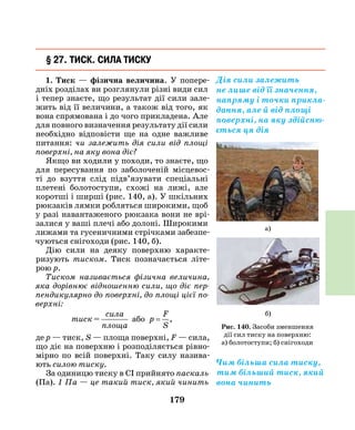 179
§ 27. Тиск. Сила тиску
1. Тиск — фізична величина. У попере-
дніх розділах ви розглянули різні види сил
і тепер знаєте, що результат дії сили зале-
жить від її величини, а також від того, як
вона спрямована і до чого прикладена. Але
для повного визначення результату дії сили
необхідно відповісти ще на одне важливе
питання: чи залежить дія сили від площі
поверхні, на яку вона діє?
Якщо ви ходили у походи, то знаєте, що
для пересування по заболоченій місцевос-
ті до взуття слід підв’язувати спеціальні
плетені болотоступи, схожі на лижі, але
коротші і ширші (рис. 140, а). У шкільних
рюкзаків лямки робляться широкими, щоб
у разі навантаженого рюкзака вони не врі-
залися у ваші плечі або долоні. Широкими
лижами та гусеничними стрічками забезпе-
чуються снігоходи (рис. 140, б).
Дію сили на деяку поверхню характе-
ризують тиском. Тиск позначається літе-
рою  р.
Тиском називається фізична величина,
яка дорівнює відношенню сили, що діє пер­
пендикулярно до поверхні, до площі цієї по­
верхні:
тиск =
сила
площа
або p
F
S
= ,
де р — тиск, S — площа поверхні, F — сила,
що діє на поверхню і розподіляється рівно-
мірно по всій поверхні. Таку силу назива-
ють силою тиску.
За одиницю тиску в СІ прийнято паскаль
(Па). 1 Па — це такий тиск, який чинить
Дія сили залежить
не лише від її значення,
напряму і точки прикла-
дання, але й від площі
поверхні, на яку здійсню-
ється ця дія
Рис. 140. Засоби зменшення
дії сил тиску на поверхню:
а) болотоступи; б) снігоходи
а)
б)
Чим більша сила тиску,
тим більший тиск, який
вона чинить
 