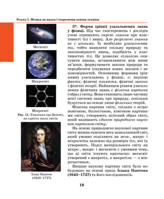 18
Розділ 1. Фізика як наука і теоретична основа техніки
3*. Форми (рівні) узагальнення знань
у фізиці. Під час спостережень і дослідів
учені отримують окремі знання про влас-
тивості тіл і явищ. Але розрізнені знання
не є цінними. Їх необхідно узагальнюва­
ти, тобто виявляти спільну природу та
закономірності явищ, подібність у влас-
тивостях тіл. Це дозволяє кількісно опи-
сувати явища, встановлювати між ними
зв’язки, формулювати закони природи та
передбачати існування нових законів і за-
кономірностей. Основними формами (рів-
нями) узагальнень у фізиці, є: наукові
факти, фізичні поняття, фізичні закони
і фізичні теорії. Найвищим рівнем узагаль-
нення ­фізичних знань є фізична картина
(образ) світу. Вона становить лише частину
всієї системи знань про природу, оскільки
будується на основі лише фізичних теорій.
Фізична картина світу, спільно з астро-
номічною, біологічною, хімічною картина-
ми світу, створюють цілісний образ світу,
який називають єдиною природничо науко­
вою картиною світу.
На основі природничо-наукової картини
світу можна описати весь навколишній світ,
який умовно поділяють на мега-, макро- і
мікросвіти залежно від розмірів тіл, які їх
утворюють. Поділ матеріального світу на
мікро-, макро- і мегасвіти є умовним тому,
що ці світи існують одночасно: мегасвіт
утворений з макротіл, а макротіла — з мік­
рочастинок.
Вперше наукову картину світу було по-
будовано на основі праць Ісаака Ньютона
(1643–1727) та його послідовників.
Мікросвіт
Макросвіт
Мегасвіт
Рис. 11. Уявлення про Всесвіт,
як єдність трьох світів
Ісаак Ньютон
(1643–1727)
 
