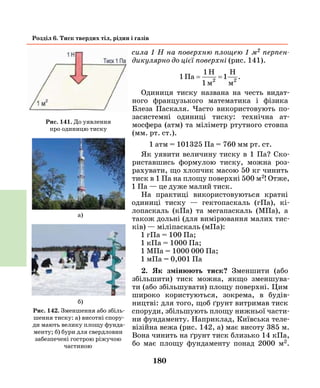 180
Розділ 6. Тиск твердих тіл, рідин і газів
сила 1 Н на поверхню площею 1 м2 перпен­
дикулярно до цієї поверхні (рис. 141).
1
1
1Па
1м м2 2
= =
H H
.
Одиниця тиску названа на честь видат­
ного французького математика і фізика
Блеза Паскаля. Часто використовують по-
засистемні одиниці тиску: технічна ат-
мосфера (атм) та міліметр ртутного стовпа
(мм. рт. ст.).
1 атм = 101325 Па = 760 мм рт. ст.
Як уявити величину тиску в 1 Па? Ско-
риставшись формулою тиску, можна роз-
рахувати, що хлопчик масою 50 кг чинить
тиск в 1 Па на площу поверхні 500 м2! Отже,
1 Па — це дуже малий тиск.
На практиці використовуються кратні
одиниці тиску — гектопаскаль (гПа), кі-
лопаскаль (кПа) та мегапаскаль (МПа), а
також дольні (для вимірювання малих тис-
ків) — міліпаскаль (мПа):
1 гПа = 100 Па;
1 кПа = 1000 Па;
1 МПа = 1000 000 Па;
1 мПа = 0,001 Па
2. Як змінюють тиск? Зменшити (або
збільшити) тиск можна, якщо зменшува-
ти (або збільшувати) площу поверхні. Цим
широко користуються, зокрема, в будів-
ництві: для того, щоб ґрунт витримав тиск
споруди, збільшують площу нижньої части-
ни фундаменту. Наприклад, Київська теле-
візійна вежа (рис. 142, а) має висоту 385 м.
Вона чинить на ґрунт тиск близько 14 кПа,
бо має площу фундаменту понад 2000 м2.
Рис. 141. До уявлення
про одиницю тиску
Рис. 142. Зменшення або збіль-
шення тиску: а) висотні спору-
ди мають велику площу фунда-
менту; б) бури для свердловин
забезпечені гострою ріжучою
частиною
б)
a)
 