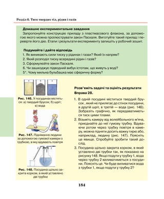 184
Розділ 6. Тиск твердих тіл, рідин і газів
Домашнє експериментальне завдання
Запропонуйте конструкцію приладу з пластмасового флакона, за допомо-
гою якого можна проілюструвати закон Паскаля. Виготуйте такий прилад і пе-
ревірте його дію. Етапи і результати експерименту запишіть у робочий зошит.
Подумайте і дайте відповідь
1. Як виникають сили тиску у рідинах і газах? Який їх напрям?
2. Який розподіл тиску всередині рідин і газів?
3. Сформулюйте закон Паскаля.
6. Чи зашкоджує підводний вибух істотам, що живуть у воді?
5*. Чому мильна бульбашка має сферичну форму?
Рис. 148. Посудина щільно за-
крита корком, в який уставлено
дві трубки
Рис. 147. Піднімання людини
за допомогою гумової камери з
трубкою, в яку вдувають повітря
Рис. 146. У посудинах містять-
ся: а) твердий брусок; б) шріт;
в) вода
Розв’яжіть задачі та оцініть результати
Вправа 28.
1. В одній посудині міститься твердий бру-
сок , який не прилягає до стінок посудини,
в другій шріт, в третій — вода (рис. 146).
Зобразіть графічно, як передаватиметь-
ся тиск цими тілами.
2. Візьміть камеру від волейбольного м'яча,
приєднайте до неї гумову трубку. Вдува-
ючи ротом через трубку повітря в каме-
ру, можна підняти досить важку гирю або,
наприклад, людину (рис. 147). Поясніть
це явище. Спробуйте зробити такий до-
слід.
3. Посудина щільно закрита корком, в який
уставлено дві трубки так, як показано на
рисунку 148. Якщо подути у трубку 1, вода
через трубку 2 виливатиметься з посуди-
ни. Поясніть це. Чи буде виливатися вода
з трубки 1, якщо подути у трубку 2?
 