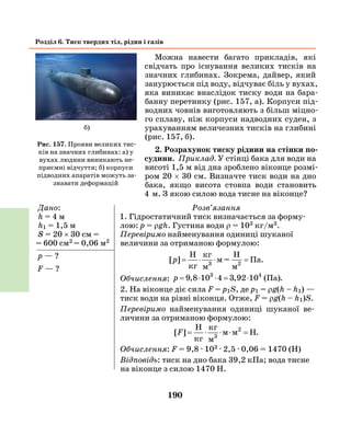 190
Розділ 6. Тиск твердих тіл, рідин і газів
Можна навести багато прикладів, які
свідчать про існування великих тисків на
значних глибинах. Зокрема, дайвер, який
занурюється під воду, відчуває біль у вухах,
яка виникає внаслідок тиску води на бара-
банну перетинку (рис. 157, а). Корпуси під-
водних човнів виготовляють з більш міцно-
го сплаву, ніж корпуси надводних суден, з
урахуванням величезних тисків на глибині
(рис. 157, б).
2. Розрахунок тиску рідини на стінки по­
судини. Приклад. У стінці бака для води на
висоті 1,5 м від дна зроблено віконце розмі-
ром 20 × 30 см. Визначте тиск води на дно
бака, якщо висота стовпа води становить
4   м. З  якою силою вода тисне на віконце?
Дано:
h = 4 м
h1 = 1,5 м
S = 20 × 30 см =
= 600 см2 = 0,06 м2
р — ?
F — ?
Розв’язання
1. Гідростатичний тиск визначається за форму-
лою: р = ρgh. Густина води ρ = 103 кг/м3.
Перевіримо найменування одиниці шуканої
в­еличини за отриманою формулою:
[ ] .p = ⋅ ⋅ =
H H
кг
кг
м
м =
м
Па3 2
Обчислення: p = ⋅ ⋅ = ⋅9 8 3 92, , .10 4 10 (Па)3 4
2. На віконце діє сила F = p1S, де p1 = ρg(h – h1) —
тиск води на рівні віконця. Отже, F = ρg(h – h1)S.
Перевіримо найменування одиниці шуканої ве-
личини за отриманою формулою:
[ ] .F = ⋅ ⋅ ⋅ =
H
H
кг
кг
м
м м3
2
Обчислення: F = 9,8 · 103 · 2,5 · 0,06 = 1470 (H)
Відповідь: тиск на дно бака 39,2 кПа; вода тисне
на віконце з силою 1470 Н.
Рис. 157. Прояви великих тис-
ків на значних глибинах: а) у
вухах людини виникають не-
приємні відчуття; б) корпуси
підводних апаратів можуть за-
знавати деформацій
б)
 
