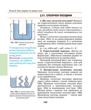 192
Розділ 6. Тиск твердих тіл, рідин і газів
§ 31. Сполучені посудини
1. Що таке сполучені посудини? Наявніс-
тю гідростатичного тиску можна пояснити
принцип сполучених посудин.
Посудини, з'єднані між собою таким чи­
ном, що рідина може вільно переливатися з
однієї посудини до іншої, називаються спо­
лученими.
Якщо у сполучені посудини налити ріди-
ну (рис. 161), то за умови рівноваги рідини
тиск на площину перерізу S в спільному
трубопроводі обох стовпів рідини буде одна-
ковим:
р1 = р2, тобто ρgh = ρgh , отже, h = h .
2. Гідростатичний парадокс. Дослід по-
казує, що у сполучених посудинах різної
форми (рис. 162) вільні поверхні рідини та-
кож встановлюються на одному рівні.
Описаний дослідний факт має історичну
назву «гідростатичний парадокс». Але цей
парадокс має очевидне пояснення: він є ре-
зультатом прояву закону Паскаля.
3. Використання сполучених посудин.
Принцип сполучених посудин широко ви-
користовується в побуті, а також у техніці
та на виробництві.
Зокрема, сполучені посудини представ-
ляють собою чайник і носик чайника (рис.
163). Принцип сполучених посудин вико-
ристовується у артезіанському колодязі
(рис. 164) та водомірному склі (рис. 165).
Шлюзи річок і каналів теж працюють за
принципом сполучених посудин (рис. 166).
Кровоносна система людини — також при-
клад сполучених посудин.
Рис. 161. Схема сполучених
посудин
У сполучених посудинах
вільні поверхні рідини
встановлюються на од-
ному рівні.
Вільними називають
поверхні, що відділя-
ють рідину від газу (по-
вітря).
Рис. 162. У сполучених посу-
динах різної форми вільні по-
верхні рідини встановлюються
на одному рівні
 