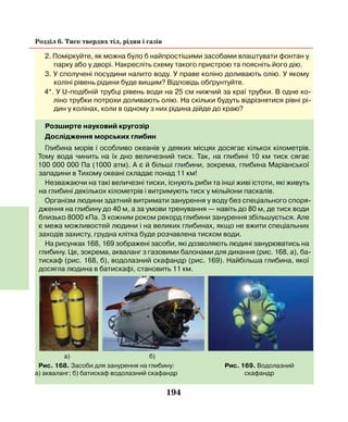 194
Розділ 6. Тиск твердих тіл, рідин і газів
а) б)
2. Поміркуйте, як можна було б найпростішими засобами влаштувати фонтан у
парку або у дворі. Накресліть схему такого пристрою та поясніть його дію.
3. У сполучені посудини налито воду. У праве коліно доливають олію. У якому
коліні рівень рідини буде вищим? Відповідь обґрунтуйте.
4*. У U-подібній трубці рівень води на 25 см нижчий за краї трубки. В одне ко-
ліно трубки потрохи доливають олію. На скільки будуть відрізнятися рівні рі-
дин у колінах, коли в одному з них рідина дійде до краю?
Розширте науковий кругозір
Дослідження морських глибин
Глибина морів і особливо океанів у деяких місцях досягає кількох кілометрів.
Тому вода чинить на їх дно величезний тиск. Так, на глибині 10 км тиск сягає
100 000 000 Па (1000 атм). А є й більші глибини, зокрема, глибина Маріанської
западини в Тихому океані складає понад 11 км!
Незважаючи на такі величезні тиски, існують риби та інші живі істоти, які живуть
на глибині декількох кілометрів і витримують тиск у мільйони паскалів.
Організм людини здатний витримати занурення у воду без спеціального споря-
дження на глибину до 40 м, а за умови тренування — навіть до 80 м, де тиск води
близько 8000 кПа. З кожним роком рекорд глибини занурення збільшується. Але
є межа можливостей людини і на великих глибинах, якщо не вжити спеціальних
заходів захисту, грудна клітка буде розчавлена тиском води.
На рисунках 168, 169 зображені засоби, які дозволяють людині занурюватись на
глибину. Це, зокрема, акваланг з газовими балонами для дихання (рис. 168, а), ба-
тискаф (рис. 168, б), водолазний скафандр (рис. 169). Найбільша глибина, якої
досягла людина в батискафі, становить 11 км.
Рис. 168. Засоби для занурення на глибину:
а) акваланг; б) батискаф водолазний скафандр
Рис. 169. Водолазний
скафандр
 