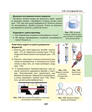 197
Домашнє експериментальне завдання
Наповніть склянку водою до верхнього краю, закрий-
те аркушем паперу і переверніть склянку догори дном
(рис. 172). Що при цьому відбувається? Поясніть резуль-
тат експерименту. Зробіть рисунок. Етапи та результат
експерименту запишіть у робочий зошит.
Подумайте і дайте відповідь
1. Чим обумовлене існування атмосферного тиску?
2. Які явища підтверджують існування атмосферного
тиску? Опишіть їх.
Рис. 172. Склянка
з водою, закрита арку-
шем паперу та перевер-
нута догори дном
Розв’яжіть задачі та оцініть результати
Вправа 32.
1. Поясніть дію таких медичних засобів: піпетки
(рис. 173, а), медичного шприцу (рис. 173, б),
лікарської банки різних конструкцій (рис. 175,
а, б).
2. Поясніть, чому вода з пляшки в автопоїлці для
птахів не виливається, а поповнюється знизу
поїлки в міру того, як птахи випивають воду
(рис. 175).
3*. У промисловості використовується така су-
часна технологія одержання виробів з пласт-
мас. Пластмасовий лист закріплюють над
формою-матрицею. Зверху його розігрівають,
а знизу відкачують повітря (рис. 176). Пояс-
ніть, що при цьому відбувається.
Рис. 173.
Медичні засоби:
а) піпетка;
б) медичний
шприц;
а) б)
Рис. 175. Лікарські банки
різних конструкцій
Рис. 174.
Автопоїлка
для птахів
Рис. 176. Виготовлення виробів із пластмас
за сучасною технологією
а) б)
§ 32. Атмосферний тиск
 