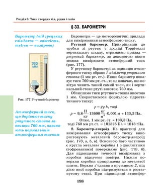 198
Розділ 6. Тиск твердих тіл, рідин і газів
§ 33. Барометри
Барометри — це метеорологічні прилади
для вимірювання атмосферного тиску.
Ртутний барометр. Прикріпивши до
трубки зі ртуттю у досліді Торрічеллі
вертикальну шкалу, отримаємо прилад —
ртутний барометр, за допомогою якого
можна вимірювати атмосферний тиск
(рис.  177).
У ртутному барометрі за одиницю атмос-
ферного тиску обрано 1 міліметр ртутного
стовпа (1 мм рт. ст.). Якщо барометр пока-
зує тиск 760 мм рт. ст., то це означає, що по-
вітря чинить такий самий тиск, як і верти-
кальний стовп ртуті висотою 760 мм.
Обчислимо тиск ртутного стовпа висотою
1 мм. Скористаємося формулою гідроста-
тичного тиску:
р = g ρ h, тоді
р = 9 8 13600 0 001, ,
H
кг
кг
м
м3
⋅ ⋅ ≈ 133,3 Па.
Отже, 1 мм рт. ст. ≈ 133,3 Па,
тоді 760 мм рт.ст. = 101325 Па = 1013 гПа.
2. Барометр-анероїд. На практиці для
вимірювання атмосферного тиску вико­-
рис­товують металевий барометр-анероїд
(рис.  178, а, б, в). Основною його частиною
є кругла металева коробка 1 з хвилястими
(гофрованими) поверхнями (рис. 178, б).
Для підвищення точності вимірювань з
коробки відкачене повітря. Нижня по­
верхня коробки прикріплена до металевої
плити. Верхня з’єднана з пружиною 2, під
дією якої коробка підтримується в розтяг­
нутому стані. При підвищенні атмосфер­
Барометр (від грецьких
слів baros — важкість,
metreo — вимірюю)
Рис. 177. Ртутний барометр
Атмосферний тиск,
що дорівнює тиску
ртутного стовпа за-
ввишки 760 мм, назива-
ють нормальним
атмосферним тиском
 